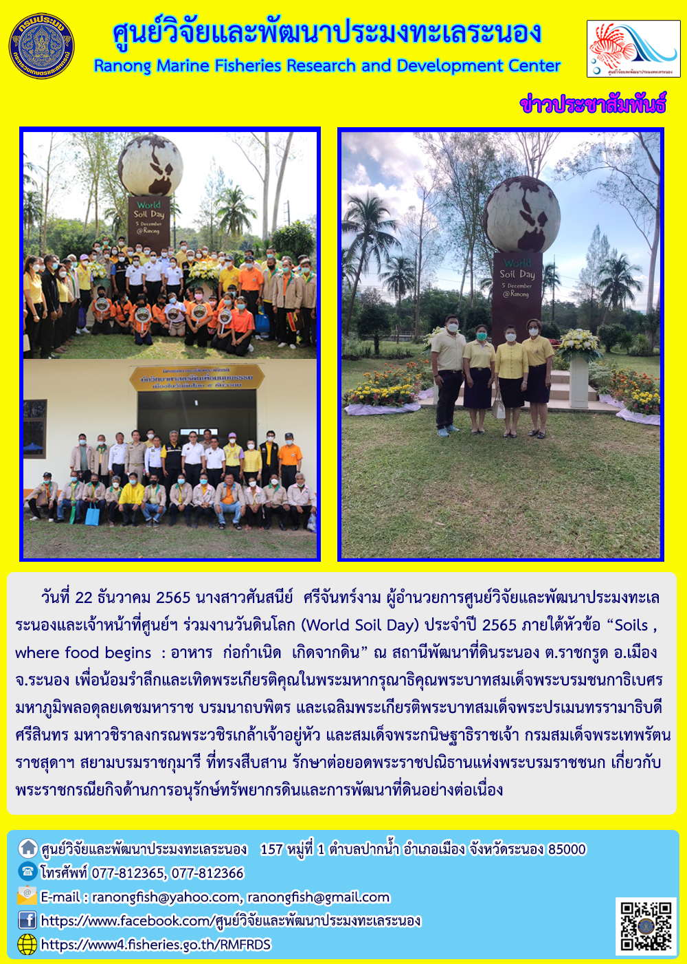 วันที่ 22 ธันวาคม 2565 นางสาวศันสนีย์ ศรีจันทร์งาม ผู้อำนวยการศูนย์วิจัยและพัฒนาประมงทะเลระนองและเจ้าหน้าที่ศูนย์ฯ ร่วมงานวันดินโลก (World Soil Day) ประจำปี 2565 ภายใต้หัวข้อ “Soils , where food begins : อาหาร ก่อกำเนิด เกิดจากดิน” ณ สถานีพัฒนาที่ดินระนอง ต.ราชกรูด อ.เมือง จ.ระนอง เพื่อน้อมรำลึกและเทิดพระเกียรติคุณในพระมหากรุณาธิคุณพระบาทสมเด็จพระบรมชนกาธิเบศรมหาภูมิพลอดุลยเดชมหาราช บรมนาถบพิตร และเฉลิมพระเกียรติพระบาทสมเด็จพระปรเมนทรรามาธิบดีศรีสินทร มหาวชิราลงกรณพระวิชรเกล้าเจ้าอยู่หัว และสมเด็จพระกนิษฐาธิราชเจ้า กรมสมเด็จพระเทพรัตนราชสุดาฯ สยามบรมราชกุมารี ที่ทรงสืบสาน รักษาต่อยอดพระราชปณิธานแห่งพระบรมราชชนก เกี่ยวกับพระราชกรณียกิจด้านการอนุรักษ์ทรัพยากรดินและการพัฒนาที่ดินอย่างต่อเนื่อง..คลิก