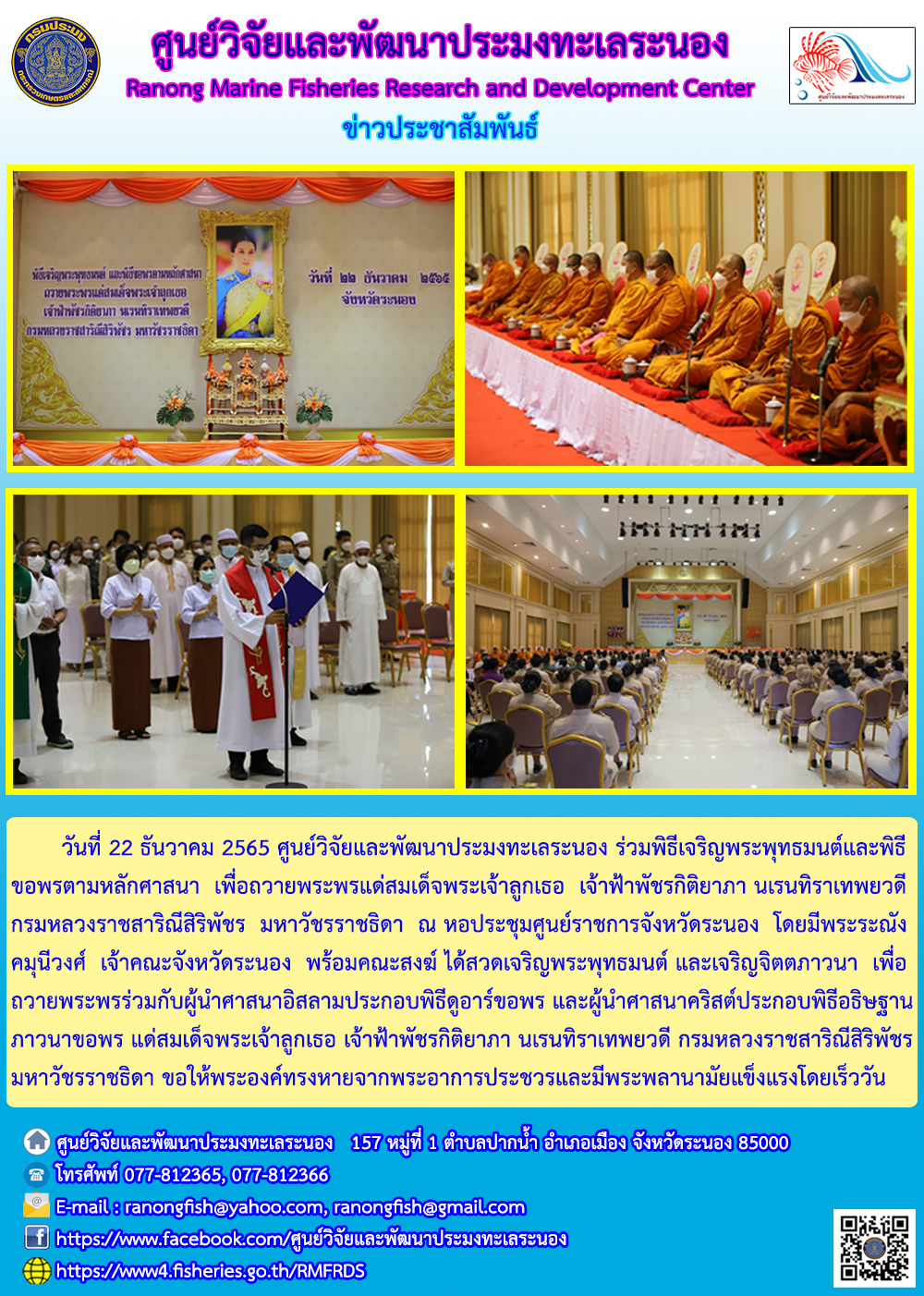 วันที่ 22 ธันวาคม 2565 ศูนย์วิจัยและพัฒนาประมงทะเลระนอง ร่วมพิธีเจริญพระพุทธมนต์และพิธีขอพรตามหลักศาสนา เพื่อถวายพระพรแด่พระบาทสมเด็จพระเจ้าลูกยาเธอ เจ้าฟ้ากิติยาภา นเรนทิราเทพยวดี กรมหลวงราขสาริณีสิริพัชร มหาวัชรราชธิดา ณ หอประชุมศูนย์ราชการจังหวัดระยอง โดยมีพระระณังคมุนีวงศ์ เจ้าคณะจังหวัดระยอง พร้อมคณะสงฆ์ ได้สวดเจริญพระพุทธมนต์ และเจริญจิตภาวนา เพื่อถวายพระพรร่วมกับผู้นำศาสนาอิสลามประกอบพิธีดูอาร์ขอพร และผู้นำศาสนาคริสต์ประกอบพิธีอธิฐานภานาขอพร แด่สมเด็จพระเจ้าลูกเธอ เจ้าฟ้าพัชรกิติยาภา นเรนทิราเทพยวดี กรมหลวงราชสาริณีสิริพัชรมหาวัชรราชธิดา ขอให้พระองค์ทรงหายจากพระอาการประชวรและมีพระพลานามัยแข็งแรงโดยเร็ววัน..คลิก