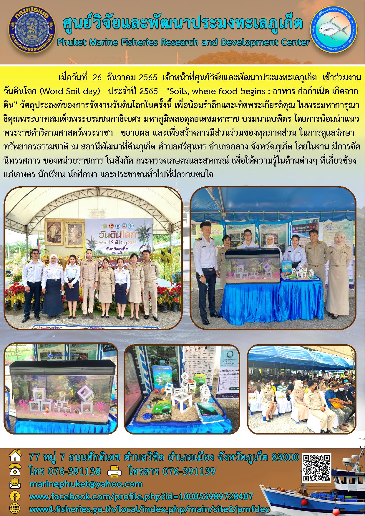 เมื่อวันที่ 26 ธันวาคม 2565 เจ้าหน้าที่ศูนย์วิจัยและพัฒนาประมงทะเลภูเก็ต เข้าร่วมงานวันดินโลก (World Soil day) ประจำปี 2565 “Soils, where food begins : อาหาร ก่อกำเนิด เกิดจากดิน” วัตถุประสงค์ของการจัดงานวันดินโลกในครั้งนี้ เพื่อน้องรำลึกและเทิดพระเกียรติคุณ ในพระมหาการุณาธิคุณพระบาทสมเด็จพระบรมชนกาธิเบศร มหาภูมิพลอดุลยเดชมหาราช บรมนาถบพิตร โดยการน้อมนำแนวพระราชดำริตามศาสตร์พระราชา ขยายผล และเพื่อสร้างการมีส่วนร่วมของทุกภาคส่วน ในการดูแลรักษาทรัพยากรธรรมชาติ ณ สถานีพัฒนาที่ดินภูเก็ต ตำบลศรีสุนทร อำเภอกลาง จังหวัดภูเก็ต โดยในงาน มีการจัดนิทรรศการ ของหน่วยราชการ ในสังกัด กระทรวงเกษตรและสหกรณ์ เพื่อให้ความรู้ในด้านต่างๆ ที่เกี่ยวข้องแก่เกษตร นักเรียน นักศึกษา และประชาชนทั่วไปที่มีความสนใน..คลิก