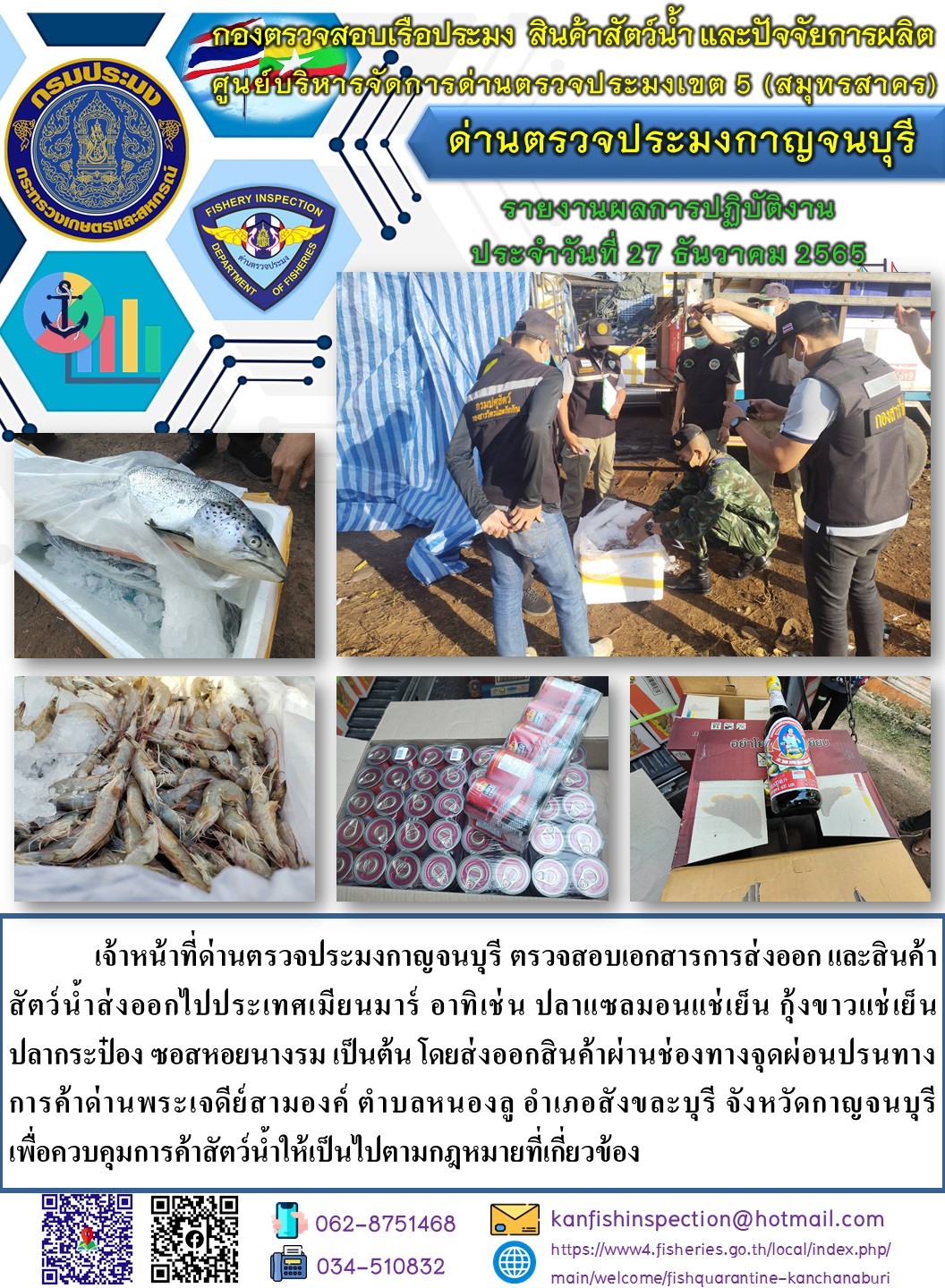 วันที่ 27 ธันวาคม 2565 นายสมพงษ์ คำพล หัวหน้าด่านตรวจประมงกาญจนบุรี มอบหมายให้ เจ้าหน้าที่ด่านตรวจประมงกาญจนบุรี ตรวจสอบเอกสารการส่งออก และสินค้าสัตว์น้ำ ส่งออกไปประเทศเมียนมาร์ อาทิ เช่น ปลาแซลมอนแช่เย็น กุ้งขาวแช่เย็น ปลากระป๋อง ซอสหอยนางรม เป็นต้น โดยส่งออกสินค้าผ่านช่องทางจุดผ่อนปรนทางการค้าด่านพระเจดีย์สามองค์..คลิก