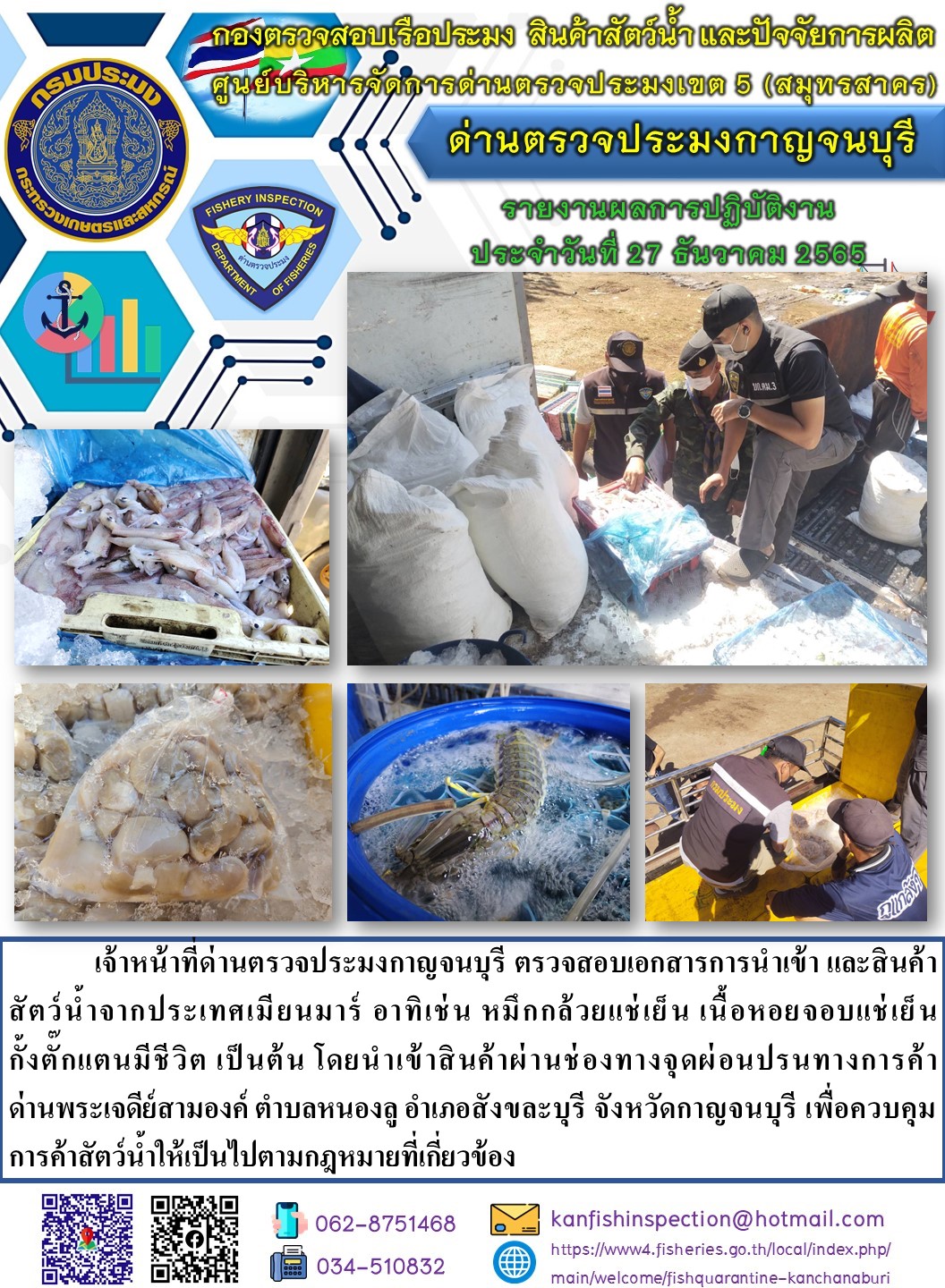 วันที่ 27 ธันวาคม 2565 นายสมพงษ์ คำพล หัวหน้าด่านตรวจประมงกาญจนบุรี มอบหมายให้ เจ้าหน้าที่ด่านตรวจประมงกาญจนบุรี ตรวจสอบเอกสารการนำเข้า และสินค้าสัตว์น้ำ จากประเทศเมียนมาร์ อาทิเช่น หมึกกล้วยแช่เย็น เนื้อหอยจอบแช่เย็น กั้งตั๊กแตนมีชีวิต เป็นต้น โดยนำเข้าสินค้าผ่านช่องทางจุดผ่อนปรนทางการค้าด่านพระเจดีย์สามองค์..คลิก