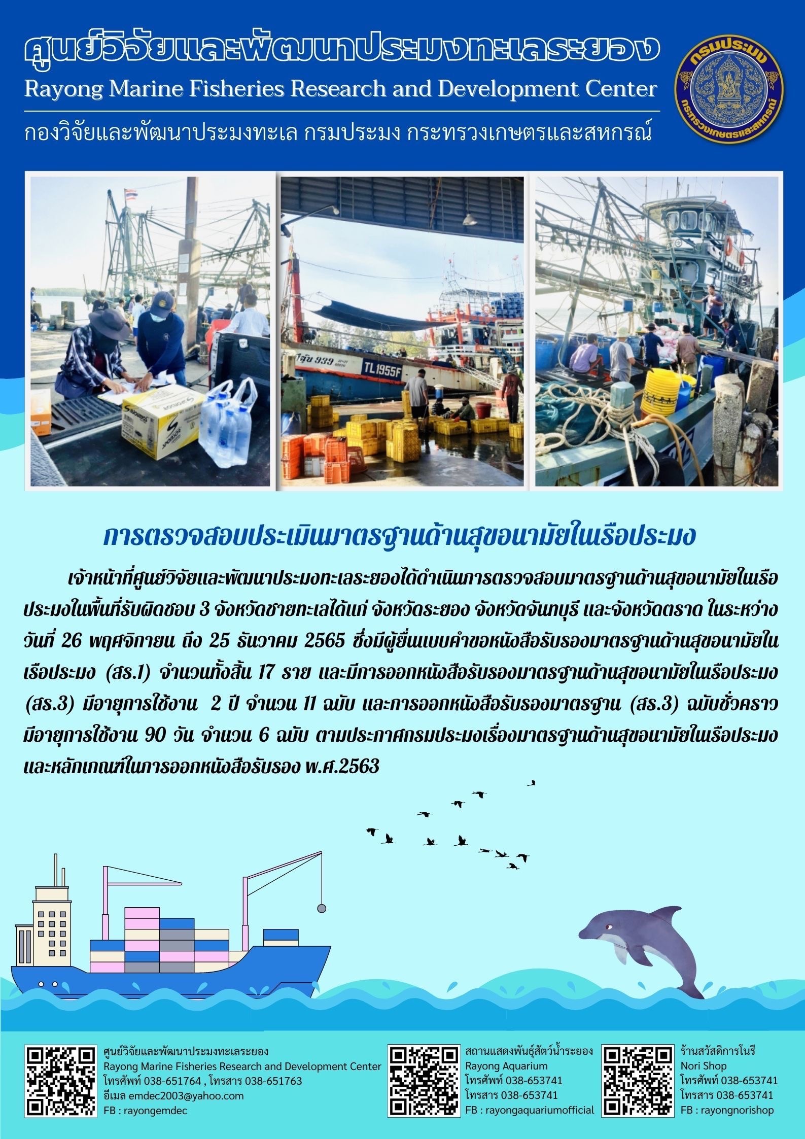 เจ้าหน้าที่ศูนย์วิจัยและพัฒนาประมงทะเลระยองได้ดำเนินการตรวจสอบมาตรฐานด้านสุขอนามัยในเรือประมงในพื้นที่รับผิดชอบ 3 จังหวัดชายทะเลได้แก่ จังหวัดระยอง จังหวัดจันทรบุรี และจังหวัดตราด ในระหว่างวันที่ 26 พฤศจิกายน ถึง 25 ธันวาคม 2565 ซึ่งมีผู้ยื่นแทนคำขอหนังสือรับรองมาตรฐานด้านสุขอนามัยในเรือประมง (สร.1) จำนวนทั้งสิ้น 17 ราย และมีการออกหนังสือรับรองมาตรฐานด้านสุขอนามัยในเรือประมง (สร.3) มีอายุการใช้งาน 2 ปี จำนวน 11 ฉบับ และการออกหนังสือรับรองมาตรฐาน (สร.3) ฉบับชั่วคราว มีอายุการใช้งาน 90 วัน จำนวน 6 ฉบับ ตามประกาศกรมประมงเรื่องมาตรฐานด้านสุขอนามัยในเรือประมงและเกณฑ์ในการออกหนังสือรับรอง พ.ศ. 2563..คลิก