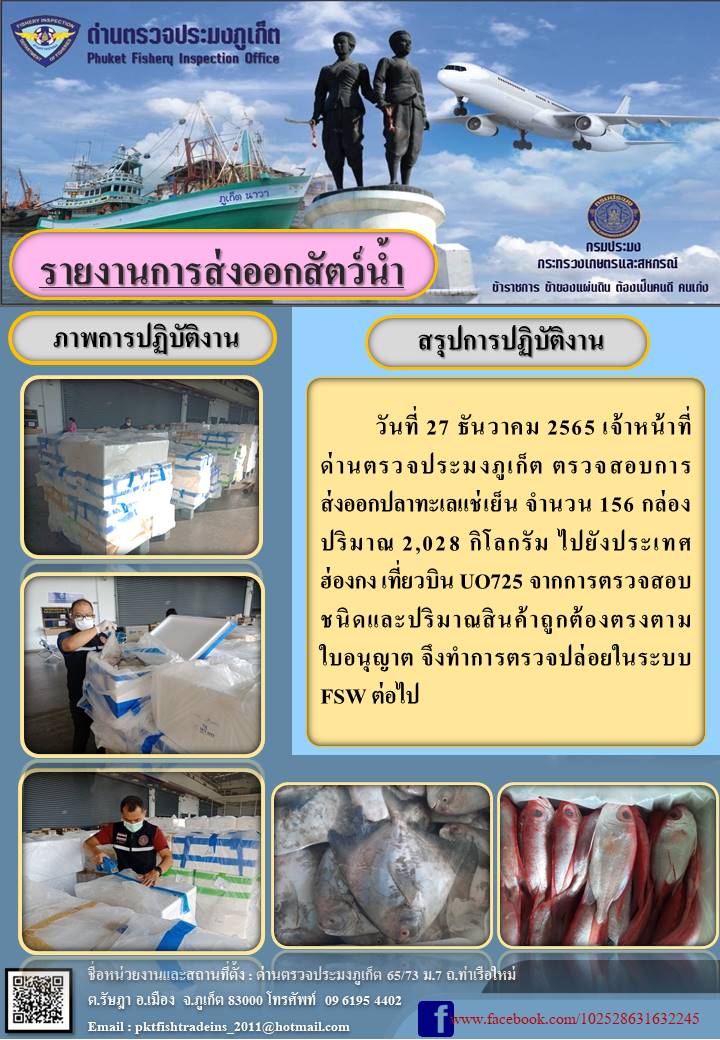 วันที่ 27 ธันวาคม 2565 เจ้าหน้าที่ด่านตรวจประมงภูเก็ต ตรวจสอบการส่งออก ปลาทะเลแช่เย็น จำนวน 156 กล่อง ปริมาณ 2,028 กิโลกรัม ไปยังประเทศฮ่องกง  เที่ยวบิน U0725 จากการตรวจสอบชนิดและปริมาณสินค้าถูกต้องตรงตามใบอนุญาต จึงทำการตรวจปล่อยในระบบ FSW ต่อไป..คลิก