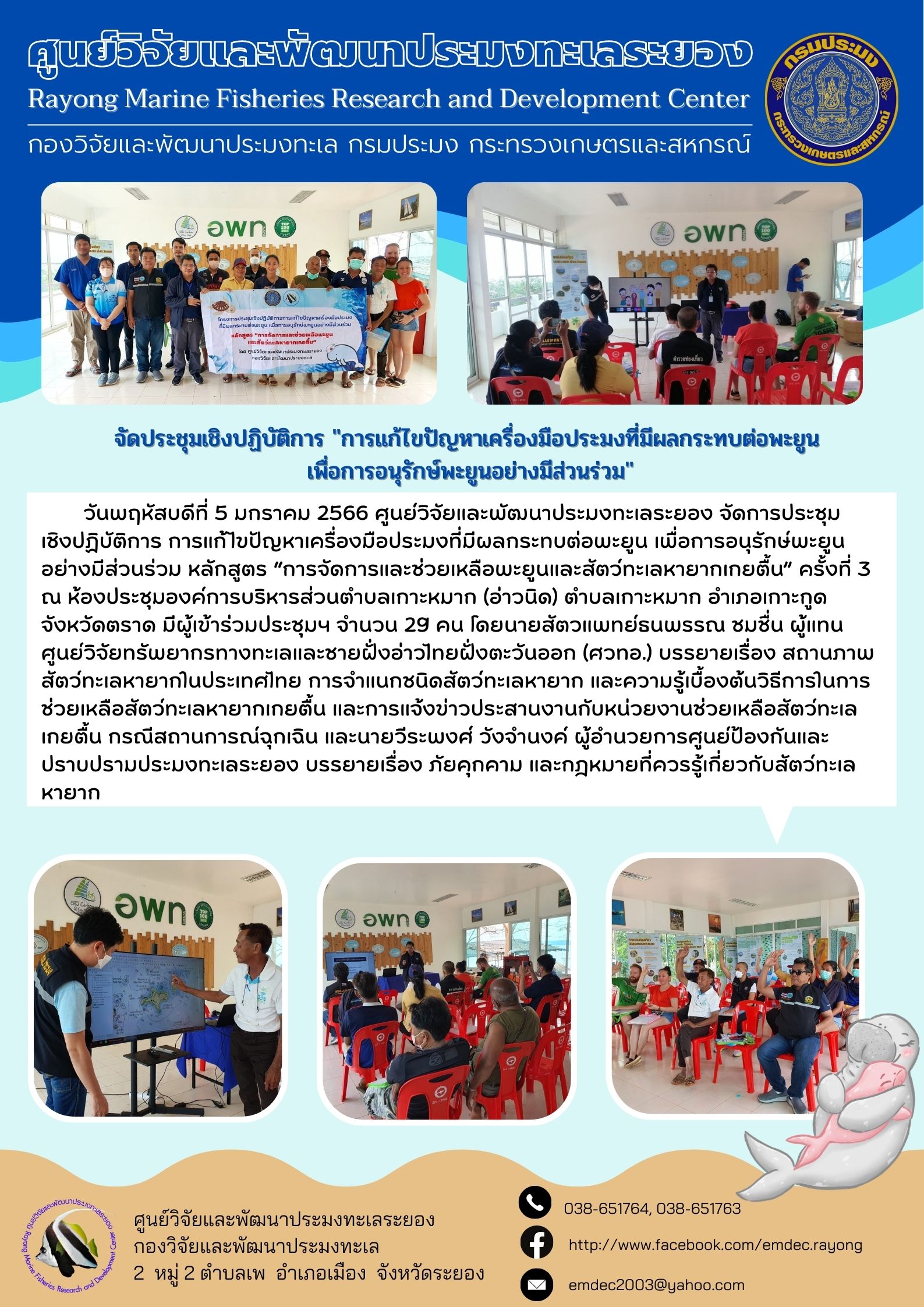 วันพฤหัสบดีที่ 5 มกราคม 2566 ศูนย์วิจัยและพัฒนาประมงทะเลระยอง จัดการประชุมเชิงปฏิบัติการ การแก้ไขปัญหาเครื่องมือประมงที่มีผลกระทบต่อพะยูน เพื่อการอนุรักษ์พะยูนอย่างมีส่วนร่วม หลักสูตร “การจัดการและช่วยเหลือพะยูนและสัตว์ทะเลหายากเกยตื้น” ครั้งที่ 3 ณ ห้องประชุมองค์การบริหารส่วนตำบลเกาะหมาก (อ่าวนิด) ตำบลเกาะหมาก อำเภอเกาะกูด จังหวัดตราด มีผู้เข้าร่วมประชุมฯ จำนวน 29 คน โดยนายสัตวแพทย์ธนพรรณ ชมชื่น ผู้แทนศูนย์วิจัยทรัพยากรทางทะเลและชายฝั่งอ่าวไทยฝั่งตะวันออก (ศวทอ.) บรรยายเรื่อง สถานภาพสัตว์ทะเลหายากในประเทศไทย การจำแนกชนิดสัตว์ทะเลหายาก และความรู้เบื้องต้นวิธีการในการช่วยเหลือสัตว์ทะเลหายากเกยตื้น และการแจ้งข่าวประสานงานกับหน่วยงานช่วยเหลือสัตว์ทะเลเกยตื้น กรณีสถานการณ์ฉุกเฉิน และนายวีรพงศ์ วังจำนงค์ ผู้อำนวยการศูนย์ป้องกันและปราบปรามประมงทะเลระยอง บรรยายเรื่อง ภัยคุกคาม และกฎหมายที่ควรรู้เกี่ยวกับสัตว์ทะเลหายาก..คลิก