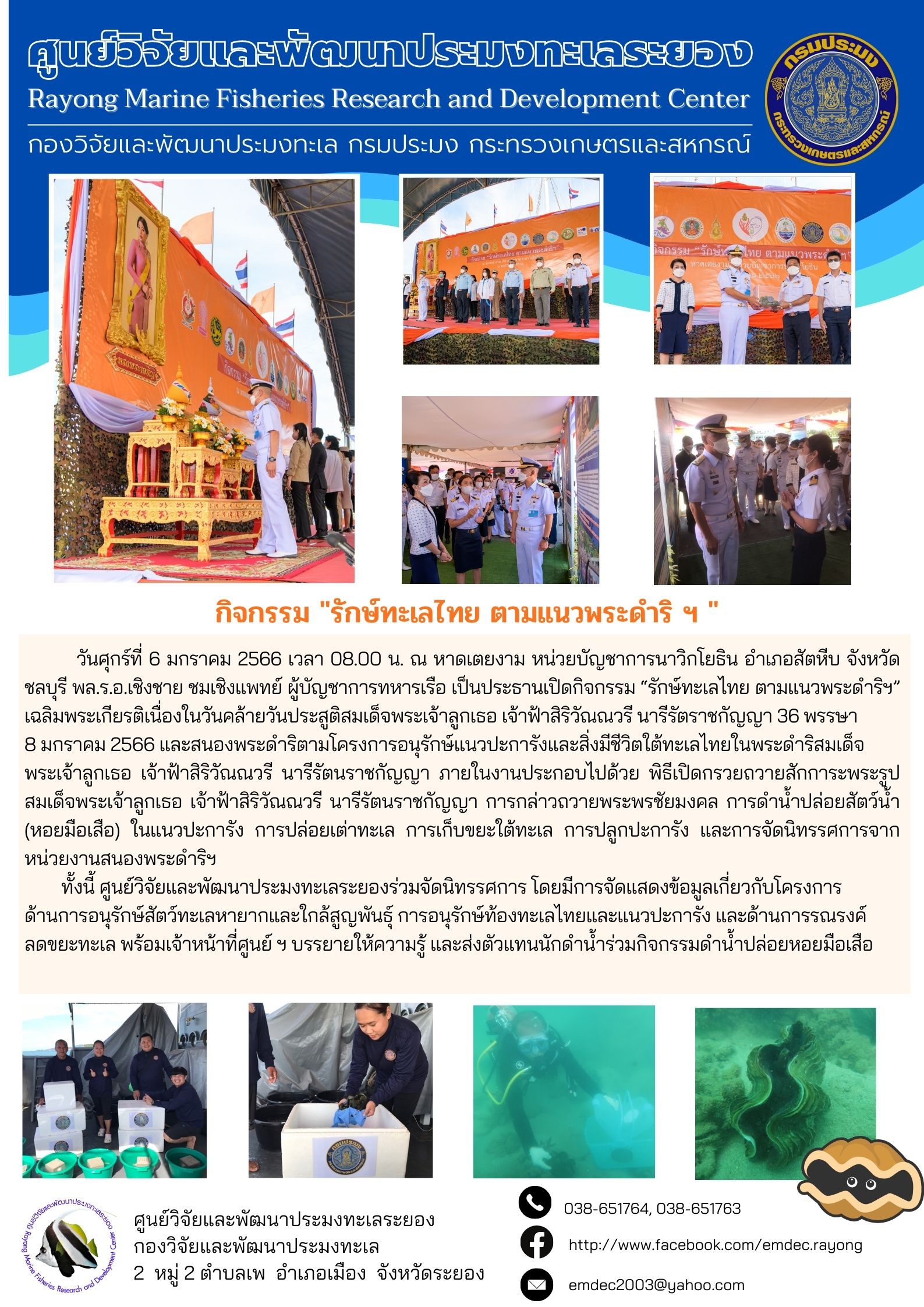 วันศุกร์ที่ 6 มกราคม 2566 เวลา 08.00 น. ณ หาดเตยงาม หน่วยบัญชาการนาวิกโยธิน อำเภอสัตหีบ จังหวัด ชลบุรี พล.ร.อ.เชิงชาย ชมเชิงแพทย์ ผู้บัญชาการทหารเรือ เป็นประธานเปิดกิจกรรม “รักษ์ทะเลไทย ตามแนวพระราชดำริฯ” เฉลิมพระเกียรติเนื่องในวันคล้ายวันประสูติสมเด็จพระเจ้าลูกยาเธอ เจ้าฟ้าสิริวัณณวรี นารีรัตราชกัญญา 36 พรรษา 8 มกราคม 2566 และสนองพระราชดำริตามโครงการอนุรักษ์แนวปะการังและสิ่งมีชีวิตใต้ทะเลไทยในพระดำริสมเด็จพระเจ้าลูกยาเธอ เจ้าฟ้าสิริวัณณวรี นารัตนราชกัญญา การกล่าวถวายพระพรชัยมงคล การดำน้ำปล่อยสัตว์น้ำ (หอยมือเสือ) ในแนวปะการัง การกล่อยเต่าทะเล การเก็บขยะใต้ทะเล การปลูกปะการัง และการจัดนิทรรศการจากหน่วยงานสนองพระดำริฯ 	ทั้งนี้ศูนย์วิจัยและพัฒนาประมงทะเลระยองร่วมจัดนิทรรศการ โดยมีการจัดแสดงข้อมูลเกี่ยวกับโครงการด้านการอนุรักษ์สัตว์ทะเลหายากและใกล้สูญพันธ์ การอนุรักษ์ท้องทะเลไทยและแนวปะการัง และด้านการรณรงค์ลดขยะทะเล พร้อมเจ้าหน้าที่ศูนย์ฯ บรรยายให้ความรู้ และส่งตัวแทนนักดำน้ำร่วมกิจกรรมดำน้ำปล่อยหอยมือเสือ..คลิก