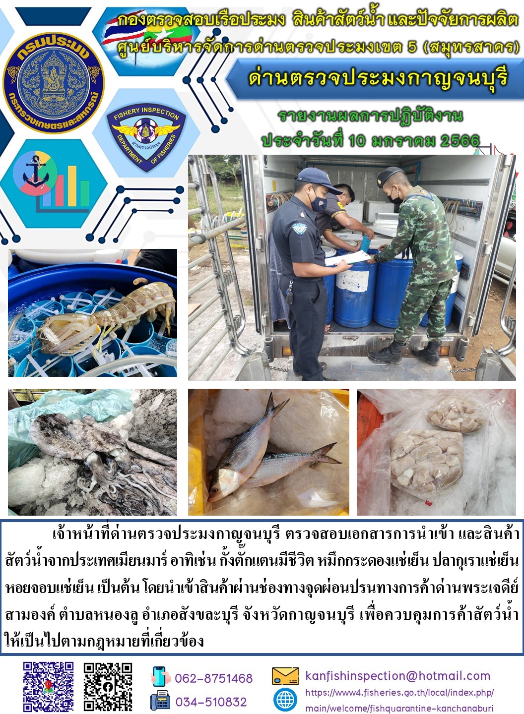 วันที่ 10 มกราคม 2566 นายสมพงษ์ คำพล หัวหน้าด่านตรวจประมงกาญจนบุรี มอบหมายให้ เจ้าหน้าที่ด่านตรวจประมงกาญจนบุรี ตรวจสอบเอกสารการนำเข้า และสินค้าสัตว์น้ำ จากประเทศเมียนมาร์ อาทิเช่น กั้งตั๊กแตนมีชีวิต หมึกกระดองแช่เย็น ปลากุเราแช่เย็น หอยจอบแช่เย็น เป็นต้น โดยนำเข้าสินค้าผ่านช่องทางจุดผ่อนปรนทางการค้าด่านพระเจดีย์สามองค์..คลิก