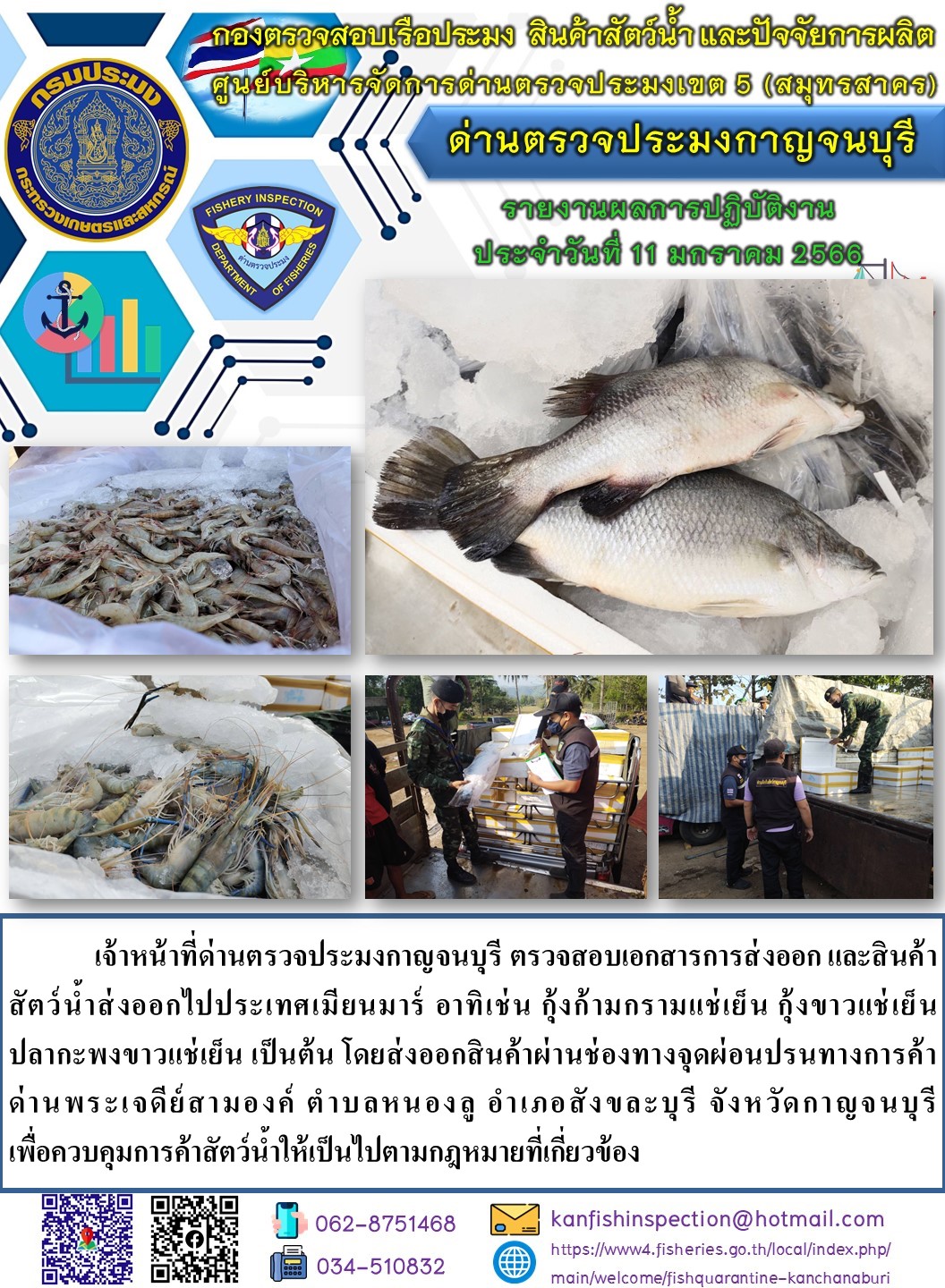 วันที่ 11 มกราคม 2566 นายสมพงษ์ คำพล หัวหน้าด่านตรวจประมงกาญจนบุรี มอบหมายให้ เจ้าหน้าที่ด่านตรวจประมงกาญจนบุรี ตรวจสอบเอกสารการส่งออก และสินค้าสัตว์น้ำ ส่งออกไปประเทศเมียนมาร์ อาทิ เช่น กุ้งก้ามกรามแช่เย็น กุ้งขาวแช่เย็น ปลากะพงขาวแช่เย็น เป็นต้น โดยส่งออกสินค้าผ่านช่องทางจุดผ่อนปรนทางการค้าด่านพระเจดีย์สามองค์