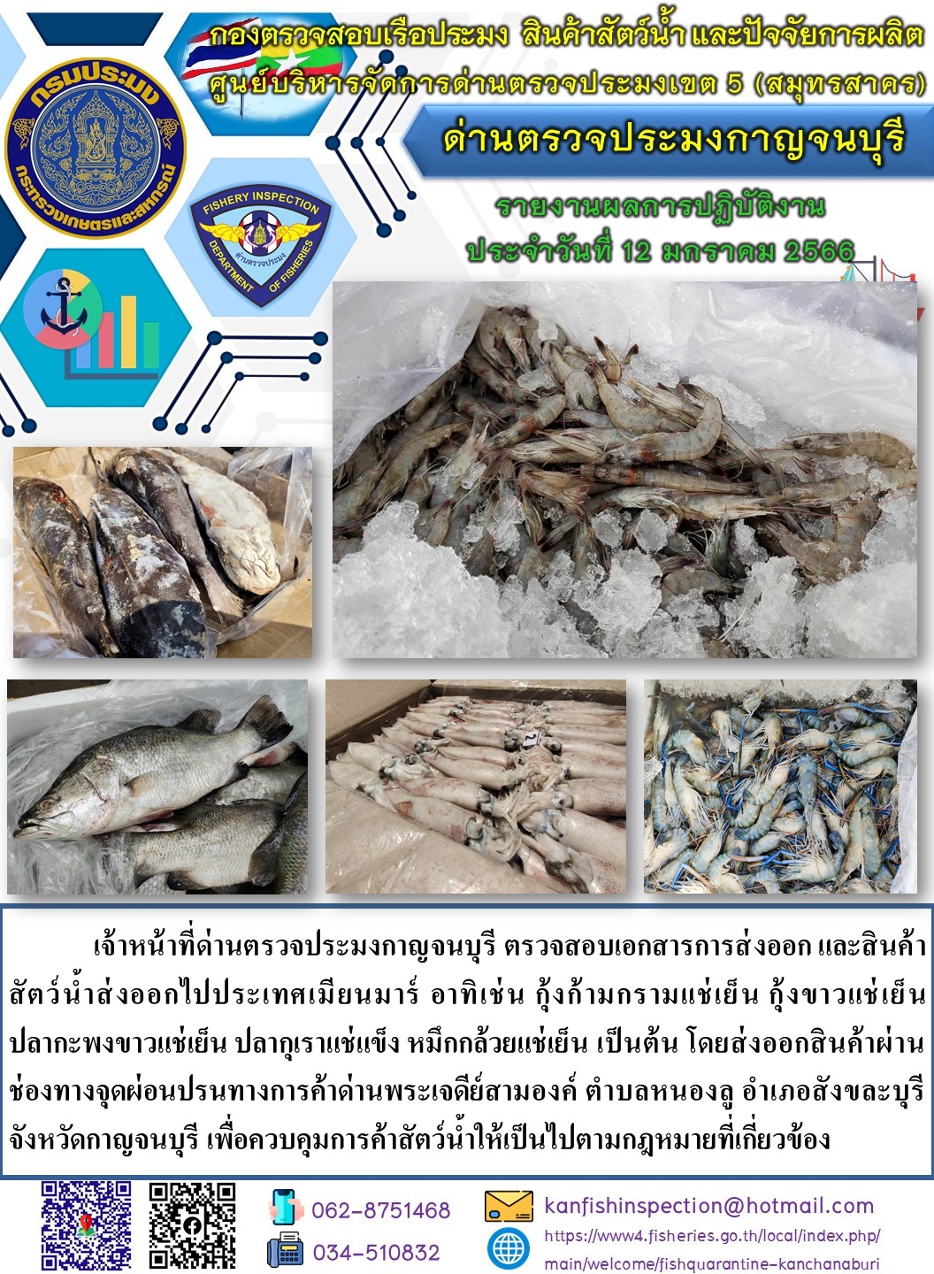 วันที่ 12 มกราคม 2566 นายสมพงษ์ คำพล หัวหน้าด่านตรวจประมงกาญจนบุรี มอบหมายให้ เจ้าหน้าที่ด่านตรวจประมงกาญจนบุรี ตรวจสอบเอกสารการส่งออก และสินค้าสัตว์น้ำ ส่งออกไปประเทศเมียนมาร์ อาทิ เช่น กุ้งก้ามกรามแช่เย็น กุ้งขาวแช่เย็น ปลากะพงขาวแช่เย็น ปลากุเราแช่แข็ง หมึกกล้วยแช่เย็น เป็นต้น โดยส่งออกสินค้าผ่านช่องทางจุดผ่อนปรนทางการค้าด่านพระเจดีย์สามองค์..คลิก