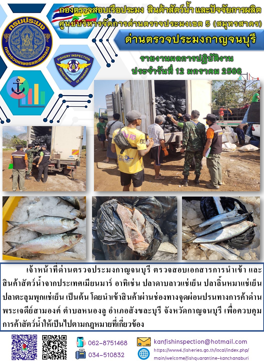 วันที่ 12 มกราคม 2566 นายสมพงษ์ คำพล หัวหน้าด่านตรวจประมงกาญจนบุรี มอบหมายให้ เจ้าหน้าที่ด่านตรวจประมงกาญจนบุรี ตรวจสอบเอกสารการนำเข้า และสินค้าสัตว์น้ำ จากประเทศเมียนมาร์ อาทิเช่น เช่น ปลาดาบลาวแช่เย็น ปลาลิ้นหมาแช่เย็น ปลาตะลุมพุกแช่เย็น เป็นต้น โดยนำเข้าสินค้าผ่านช่องทางจุดผ่อนปรนทางการค้าด่านพระเจดีย์สามองค์..คลิก