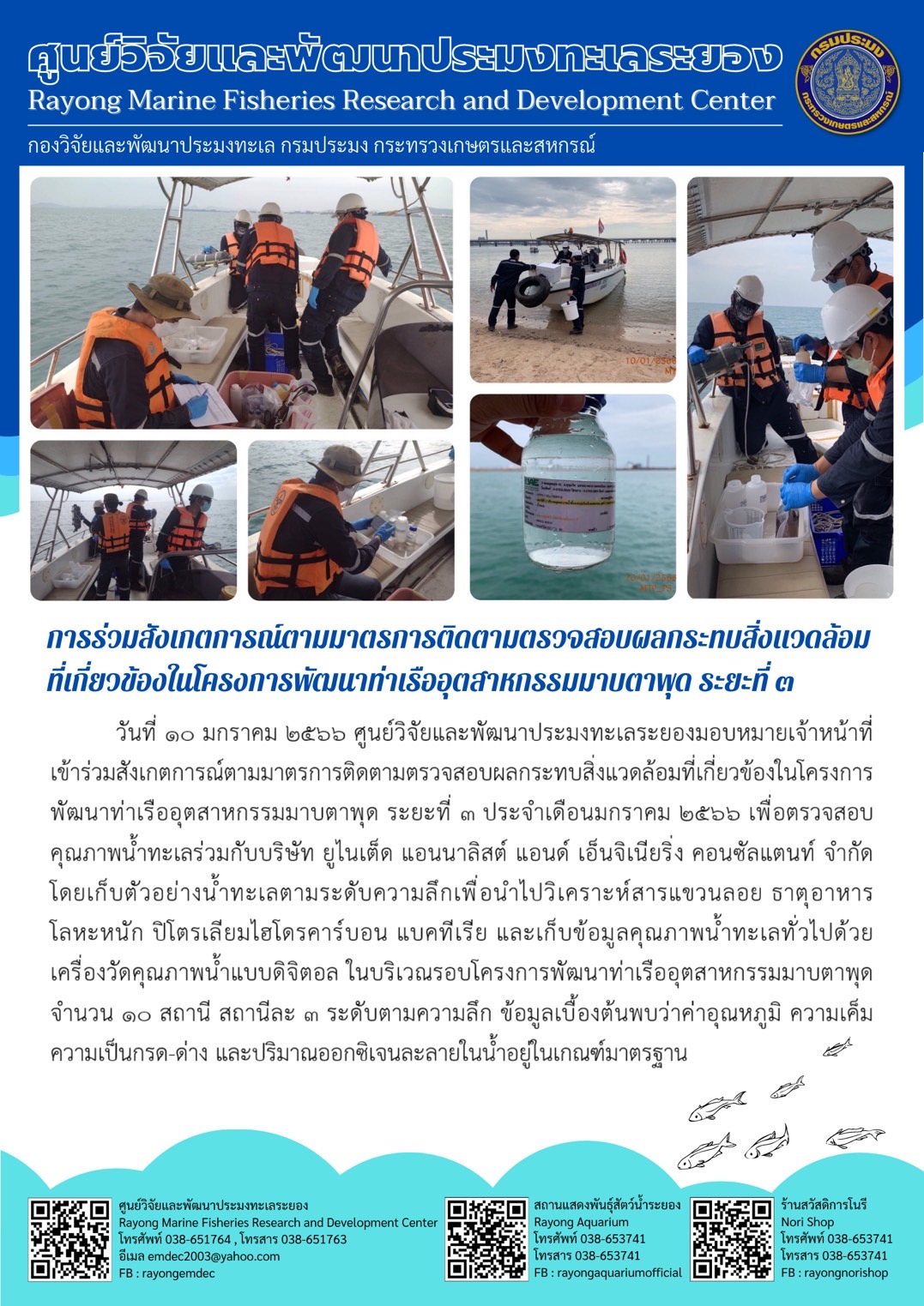 วันที่ 10 มกราคม 2566 ศูนย์วิจัยและพัฒนาประมงทะเลระยองมอบหมายเจ้าหน้าที่เข้าร่วมสังเกตการณ์ตามมาตรการติดตามตรวจสอบผลกระทบสิ่งแวดล้อมที่เกี่ยวข้องในโครงการพัฒนาท่าเรืออุตสาหกรรมมาบตาพุด ระยะที่ 3 ประจำเดือนมกราคม 2566 เพื่อรวจสอบคุณภาพน้ำทะเลร่วมกับบริษัท ยูไนเต็ด แอนนาลิสต์ แอนด์ เอ็นจิเนียริ่ง คอนซัลแตนท์ จำกัด โดยเก็บตัวอย่างน้ำทะเลตามระดับความลึกเพื่อนำไปวิเคราะห์สารแขวนลอย ธาตุอาหาร โลหะหนัก ปิโตเลียมไฮโดรคาร์บอน แบคทีเรีย และเก็บข้อมูลคุณภาพน้ำทะเลทั่วไปด้วยเครื่องวัดคุณภาพน้ำแบบดิจิตอล ในบริเวณรอบโครงการพัฒนาท่าเรืออุตสาหกรรมมาบตาพุด จำนวน 10 สถานี สถานีละ 3 ระดับตามความลึก ข้อมูลเบื้องต้นพบว่าอุณหภูมิ ความเค็ม ความเป็นกรด-ด่าง และปริมาณออกซิเจนละลายในน้ำอยู่ในเกณฑ์มาตรฐาน..คลิก