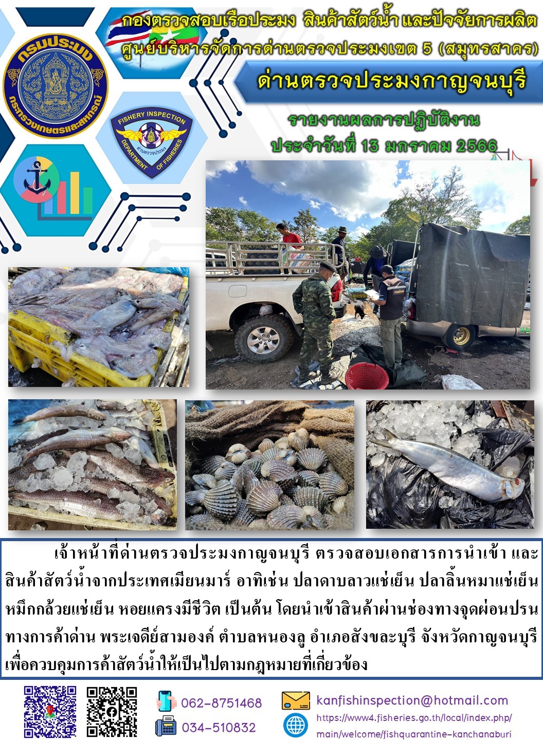 วันที่ 13 มกราคม 2566 นายสมพงษ์ คำพล หัวหน้าด่านตรวจประมงกาญจนบุรี มอบหมายให้ เจ้าหน้าที่ด่านตรวจประมงกาญจนบุรี ตรวจสอบเอกสารการนำเข้า และสินค้าสัตว์น้ำ จากประเทศเมียนมาร์ อาทิเช่น เช่น ปลาดาบลาวแช่เย็น ปลาลิ้นหมาแช่เย็น หมึกกล้วยแช่เย็น หอยแครงมีชีวิต เป็นต้น โดยนำเข้าสินค้าผ่านช่องทางจุดผ่อนปรนทางการค้าด่านพระเจดีย์สามองค์..คลิก