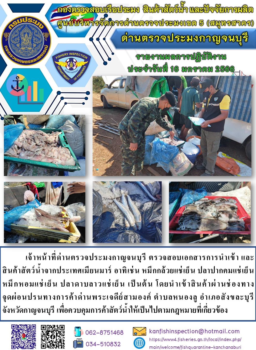 วันที่ 16 มกราคม 2566 นายสมพงษ์ คำพล หัวหน้าด่านตรวจประมงกาญจนบุรี มอบหมายให้ เจ้าหน้าที่ด่านตรวจประมงกาญจนบุรี ตรวจสอบเอกสารการนำเข้า และสินค้าสัตว์น้ำ จากประเทศเมียนมาร์ อาทิเช่น เช่น หมึกกล้วยแช่เย็น ปลาลิ้นหมาแช่เย็น หมึกหอมแช่เย็น ปลาดาบลาวแช่เย็น เป็นต้น โดยนำเข้าสินค้าผ่านช่องทางจุดผ่อนปรนทางการค้าด่านพระเจดีย์สามองค์..คลิก