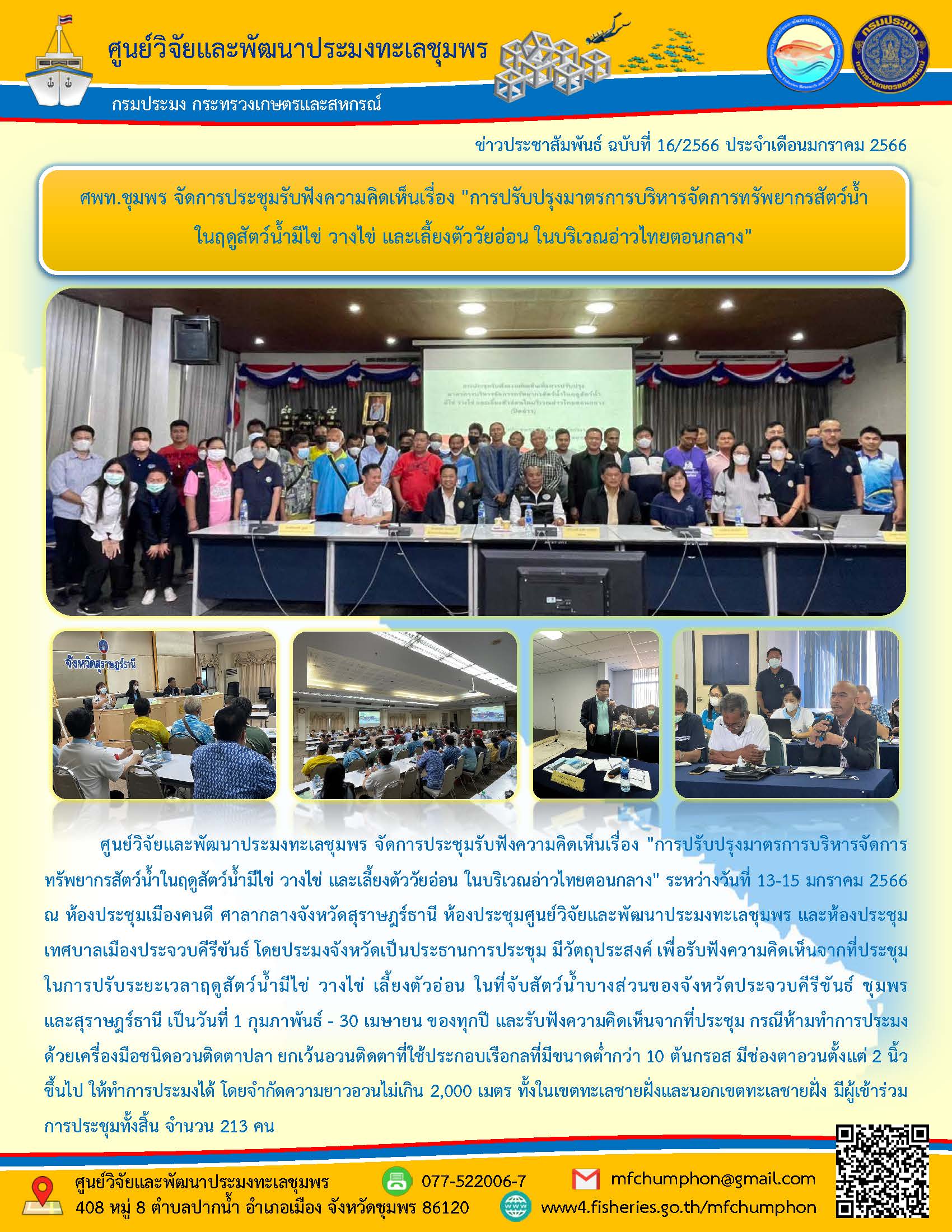 ศูนย์วิจัยและพัฒนาประมงทะเลชุมพร จัดการประชุมรับฟังความคิดเห็นเรื่อง “การปรับปรุงมาตรการบริหารจัดการทรัพยากรสัตว์น้ำในฤดูสัตว์น้ำมีไข่ วางไข่ และเลี้ยงตัววัยอ่อน ในบริเวณอ่าวไทยตอนกลาง” ระหว่างวันที่ 13-15 มกราคม 2566 ณ ห้องประชุมเมืองคนดี ศาลสกลางจังหวัดสุราษฎร์ธานี ห้องประชุมศูนย์วิจัยและพัฒนาประมงทะเลชุมพร และห้องประชุมเทศบาลเมืองประจวบคีรีขันธ์ โดยประมงจังหวัดเป็นประธานการประชุม มีวัตถุประสงค์ เพื่อรับฟังความคิดเห็นจากที่ประชุมในการปรับระยะเวลาฤดูสัตว์น้ำมีไข่ วางไข่ เลี้ยงตัวอ่อน ในที่จับสัตว์น้ำบางส่วนของจังหวัดประจวบคีรีขันธ์ ชุมพรและสุราษฎร์ธานี เป็นวันที่ 1 กุมภาพันธ์ – 30 เมษายน ของทุกปี และรับฟังความคิดเห็นจากที่ประชุม กรณีห้ามทำการประมงด้วยเครื่องมือชนิดอวนติดตาปลา ยกเว้นอวนติดตาที่ใช้ประกอบเรือกลที่มีขนาดต่ำกว่า 10 ตันกรอส มีช่องตาอวนตั้งแต่ 2 นิ้ว ขึ้นไป ให้ทำการประมงได้ โดยจำกัดความยาวอวนไม่เกิน 2,000 เมตร ทั้งในเขตทะเลชายฝั่งและนอกเขตทะเลชายฝั่ง มีผู้เข้าร่วมการประชุมทั้งสิ้น จำนวน 213 คน..คลิก