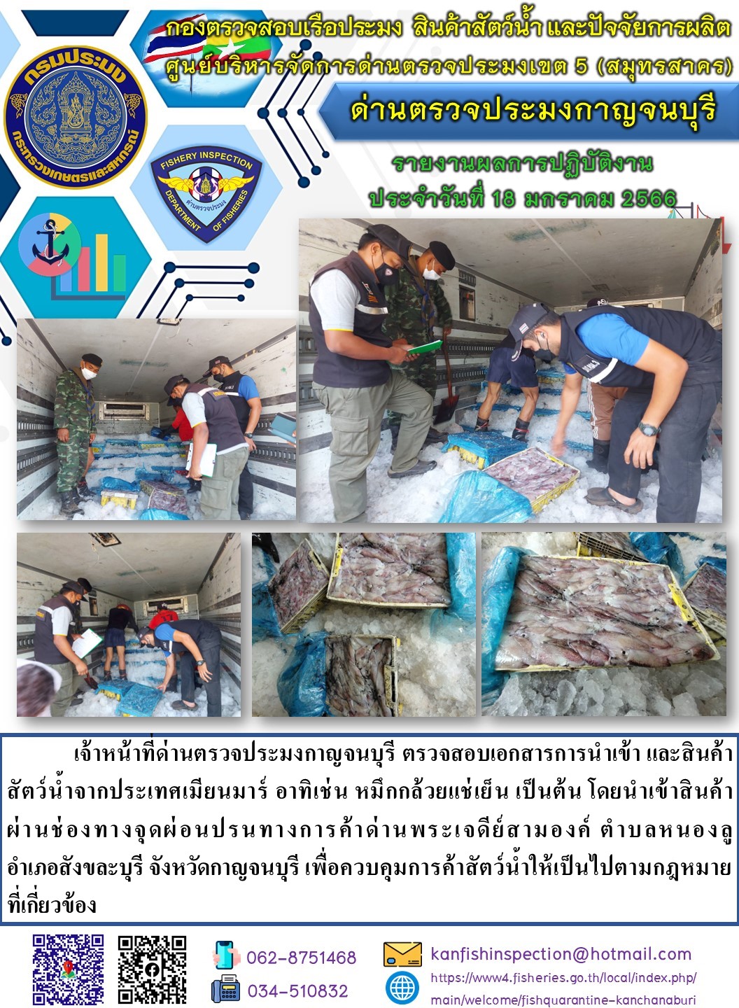 วันที่ 18 มกราคม 2566 นายสมพงษ์ คำพล หัวหน้าด่านตรวจประมงกาญจนบุรี มอบหมายให้ เจ้าหน้าที่ด่านตรวจประมงกาญจนบุรี ตรวจสอบเอกสารการนำเข้า และสินค้าสัตว์น้ำ จากประเทศเมียนมาร์ อาทิเช่น เช่น หมึกกล้วยแช่แข็ง เป็นต้น โดยนำเข้าสินค้าผ่านช่องทางจุดผ่อนปรนทางการค้าด่านพระเจดีย์สามองค์..คลิก