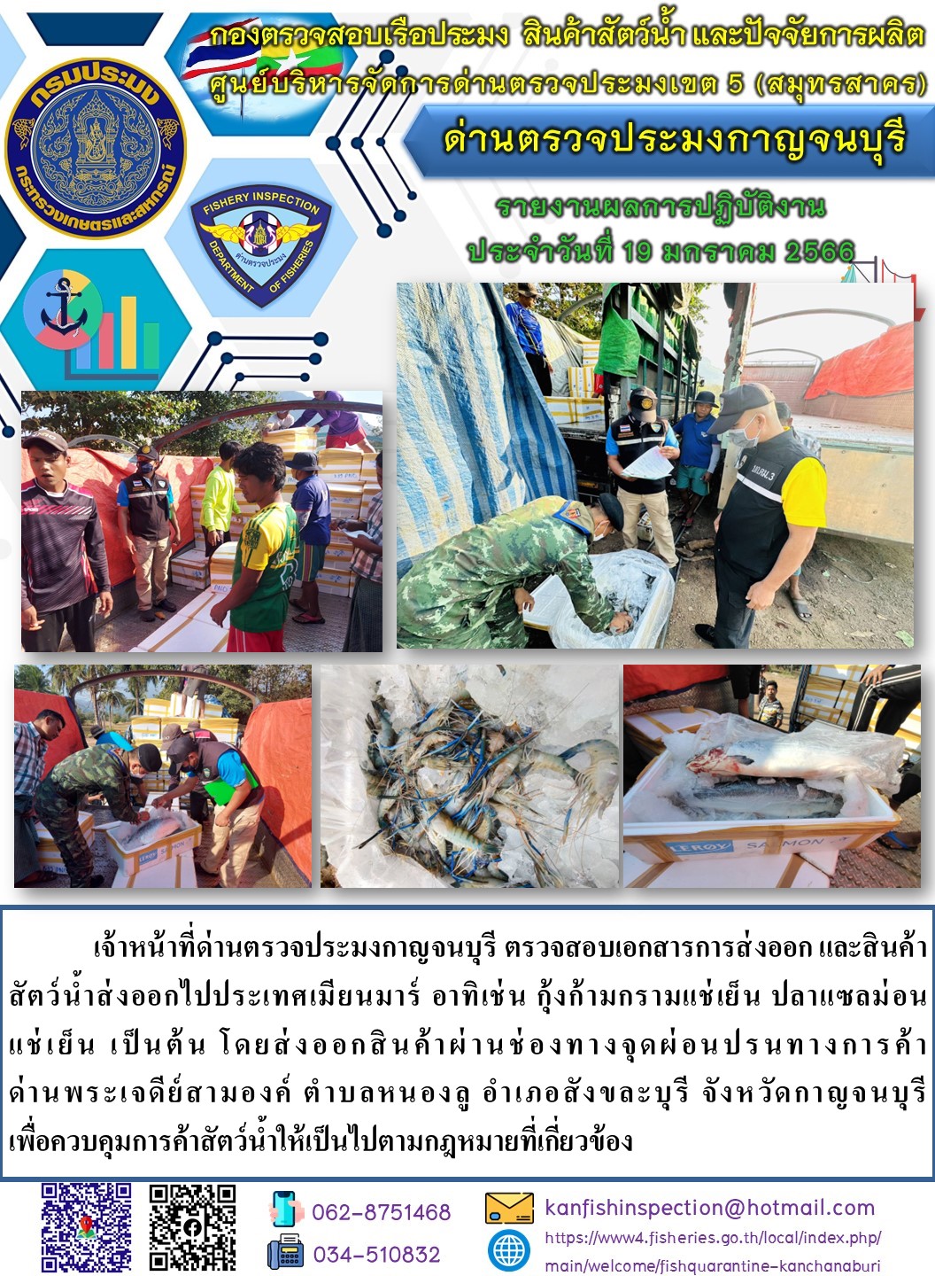 วันที่ 19 มกราคม 2566 นายสมพงษ์ คำพล หัวหน้าด่านตรวจประมงกาญจนบุรี มอบหมายให้ เจ้าหน้าที่ด่านตรวจประมงกาญจนบุรี ตรวจสอบเอกสารการส่งออก และสินค้าสัตว์น้ำ ส่งออกไปประเทศเมียนมาร์ อาทิ เช่น กุ้งก้ามกรามแช่เย็น ปลาแซลมอนแช่เย็น เป็นต้น โดยส่งออกสินค้าผ่านช่องทางจุดผ่อนปรนทางการค้าด่านพระเจดีย์สามองค์..คลิก