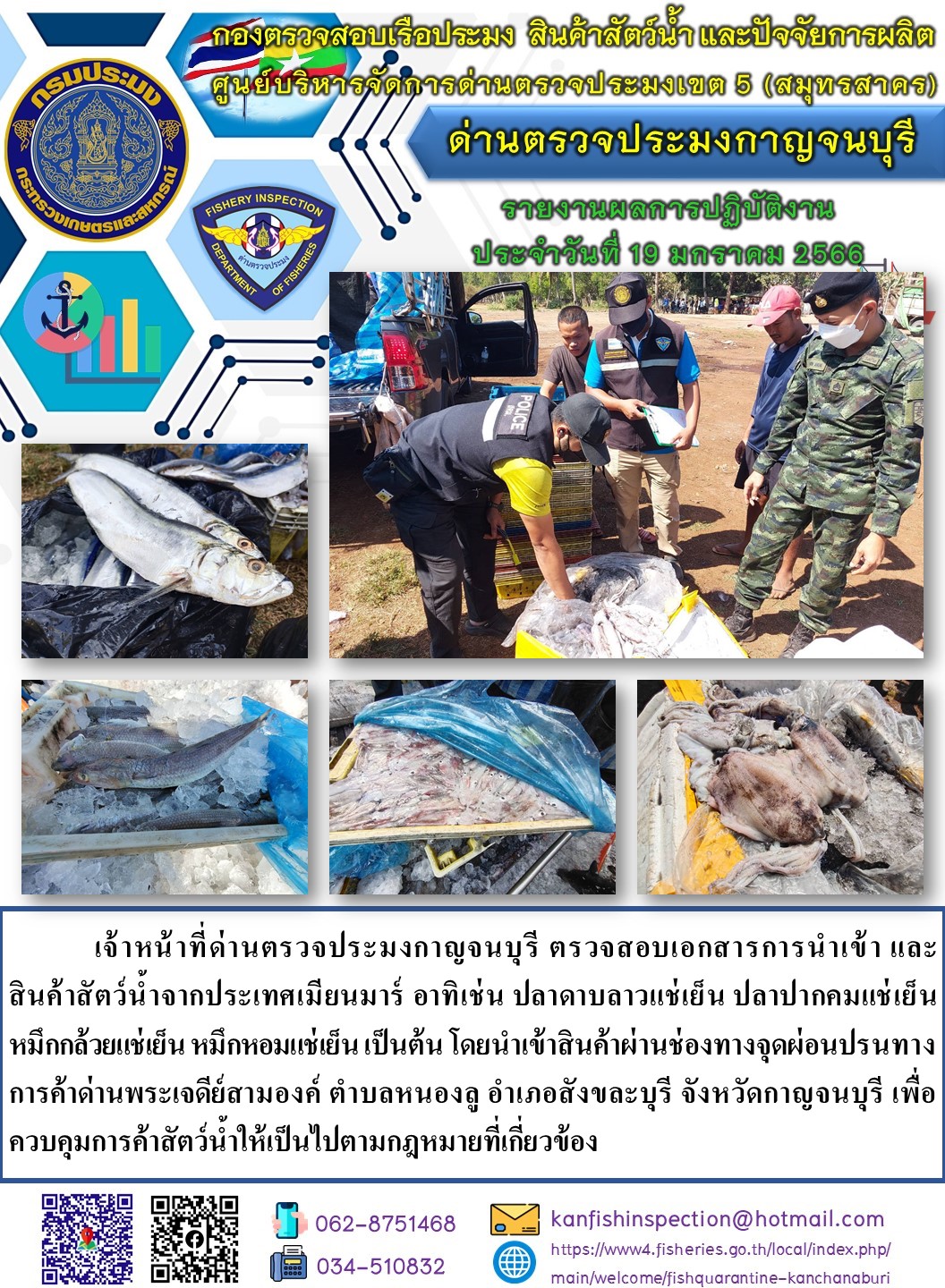 วันที่ 19 มกราคม 2566 นายสมพงษ์ คำพล หัวหน้าด่านตรวจประมงกาญจนบุรี มอบหมายให้ เจ้าหน้าที่ด่านตรวจประมงกาญจนบุรี ตรวจสอบเอกสารการนำเข้า และสินค้าสัตว์น้ำ จากประเทศเมียนมาร์ อาทิเช่น เช่น เช่น ปลาดาบลาวแช่เย็น ปลาปากคมแช่เย็น หมึกกล้วยแช่เย็น หมึกหอมแช่เย็น เป็นต้น โดยนำเข้าสินค้าผ่านช่องทางจุดผ่อนปรนทางการค้าด่านพระเจดีย์สามองค์..คลิก