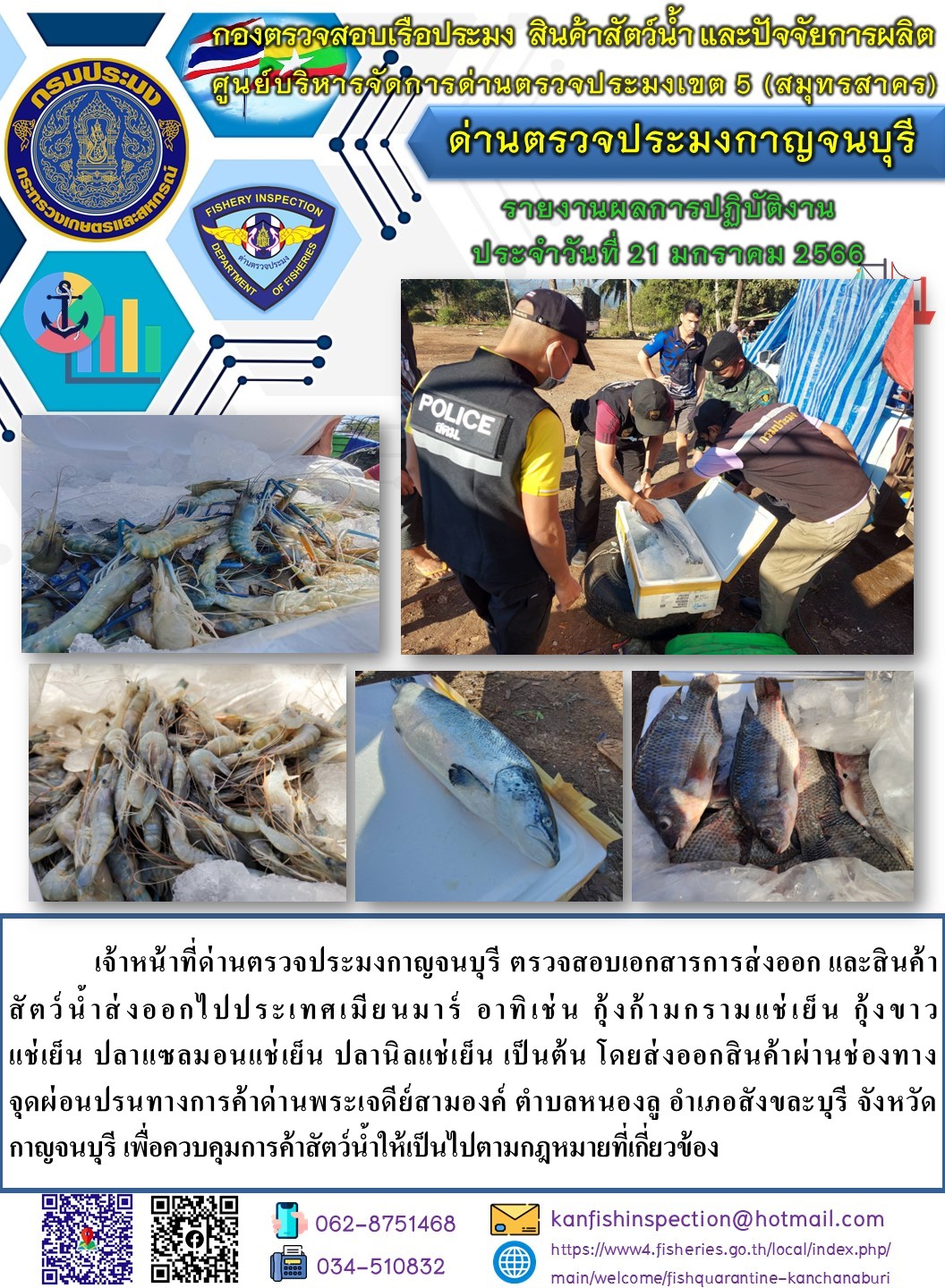 วันที่ 21 มกราคม 2566 นายสมพงษ์ คำพล หัวหน้าด่านตรวจประมงกาญจนบุรี มอบหมายให้ เจ้าหน้าที่ด่านตรวจประมงกาญจนบุรี ตรวจสอบเอกสารการส่งออก และสินค้าสัตว์น้ำ ส่งออกไปประเทศเมียนมาร์ อาทิ เช่น กุ้งก้ามกรามแช่เย็น กุ้งขาวแช่เย็น ปลาแซลมอนแช่เย็น ปลานิลแช่เย็น เป็นต้น โดยส่งออกสินค้าผ่านช่องทางจุดผ่อนปรนทางการค้าด่านพระเจดีย์สามองค์..คลิก