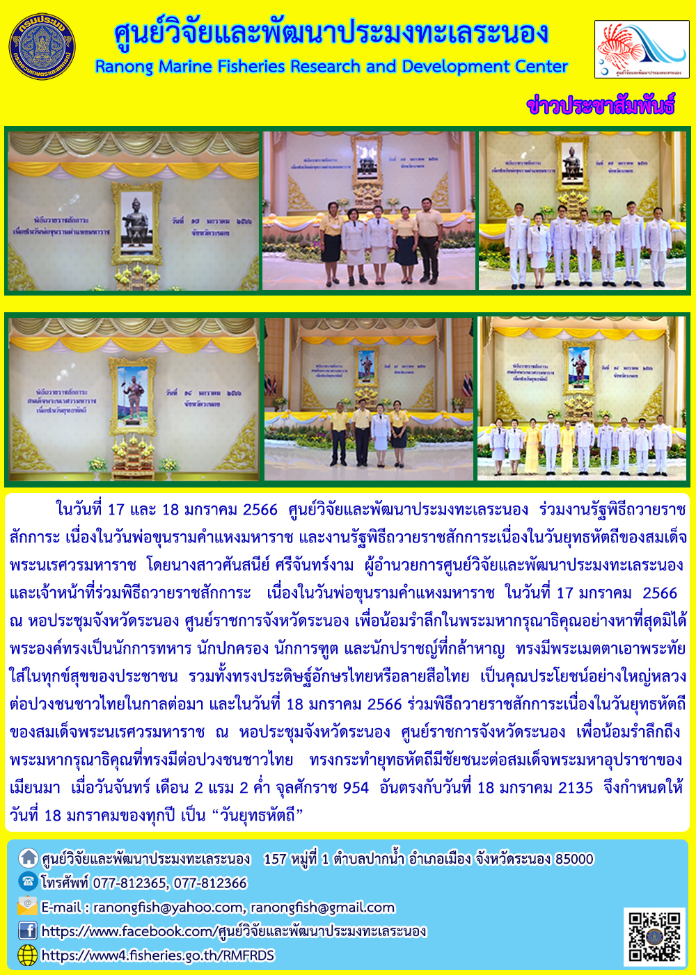 ในวันที่ 17 และ 18 มกราคม 2566 ศูนย์วิจัยและพัฒนาประมงทะเลระนอง ร่วมงานรัฐพิธีถวายราชสักการะ เนื่องในวันพ่อขุนรามคำแหงมหาราช และงานรัฐพิธีถวายราชสักการะเนื่องในวันยุทธหัตถีของสมเด็จพระนเรศวรมหาราช โดยนางศันสนีย์ ศรีจันทร์งาม ผู้อำนวยการศูนย์วิจัยและพัฒนาประมงทะระนองและเจ้าหน้าที่ร่วมพิธีถวายราชสักการะ เนื่องในวันพ่อขุนรามคำแหงมหาราช ในวันที่ 17 มกราคม 2566 ณ หอประชุมจังหวัดระนอง ศูนย์ราชการจังหวัดระนอง เพื่อน้อมรำลึกในพระมหากรุณาธิคุณอย่างหาที่สุดมิได้พระองค์ทรงเป็นนักการทหาร นักปกครอง นักการทูต และนักปราชญ์ที่กล้าหาญ ทรงมีพระเมตตาเอาพระทัยใส่ในทุกข์สุขของประชาชน รวมทั้งทรงประดิษฐ์อักษรไทยหรือลายสือไทย..คลิก