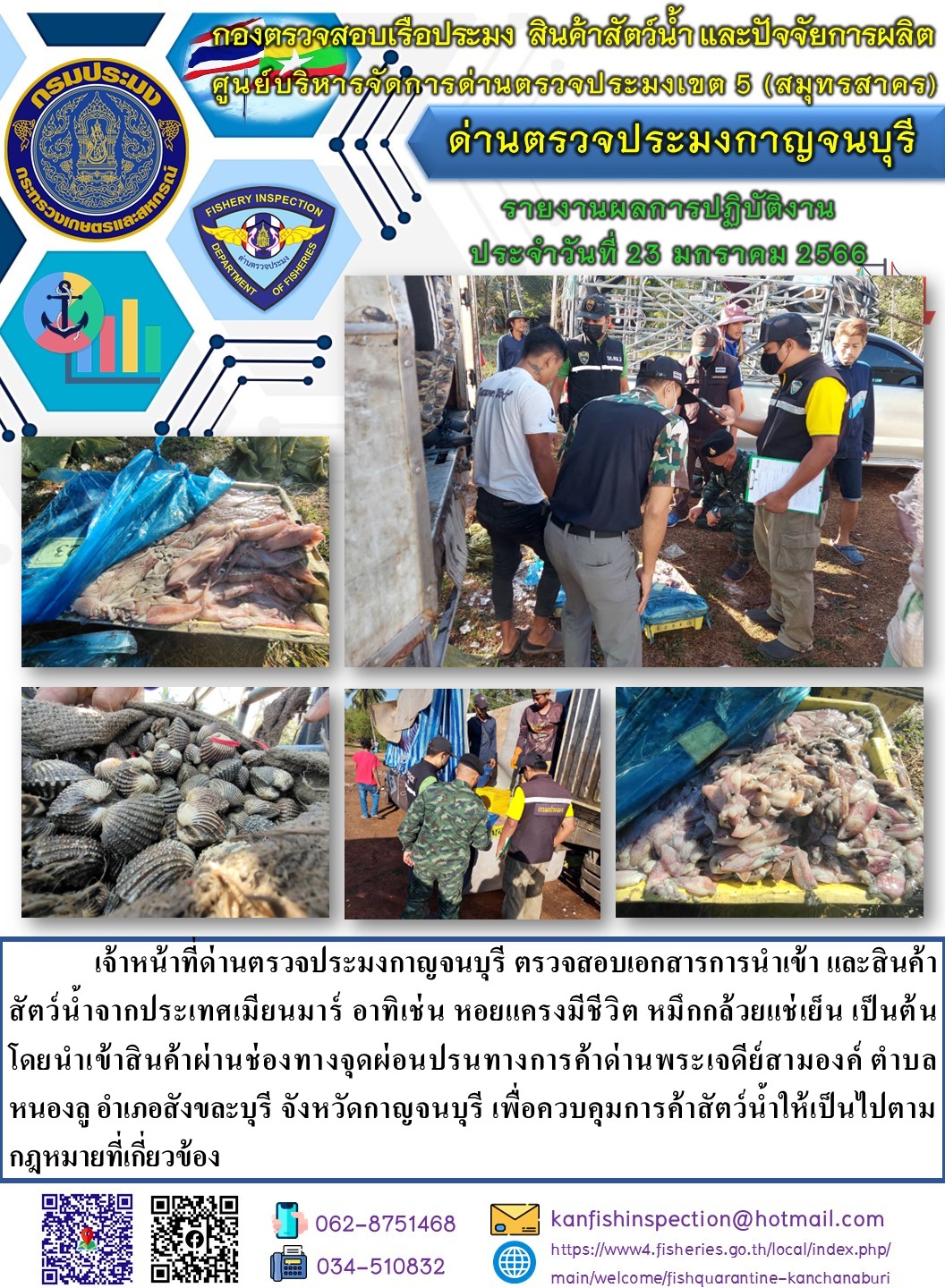 วันที่ 23 มกราคม 2566 นายสมพงษ์ คำพล หัวหน้าด่านตรวจประมงกาญจนบุรี มอบหมายให้ เจ้าหน้าที่ด่านตรวจประมงกาญจนบุรี ตรวจสอบเอกสารการนำเข้า และสินค้าสัตว์น้ำ จากประเทศเมียนมาร์ อาทิเช่น เช่น เช่น หอยแครงมีชีวิต หมึกกล้วยแช่เย็น หมึกหอมแช่เย็น เป็นต้น โดยนำเข้าสินค้าผ่านช่องทางจุดผ่อนปรนทางการค้าด่านพระเจดีย์สามองค์..คลิก