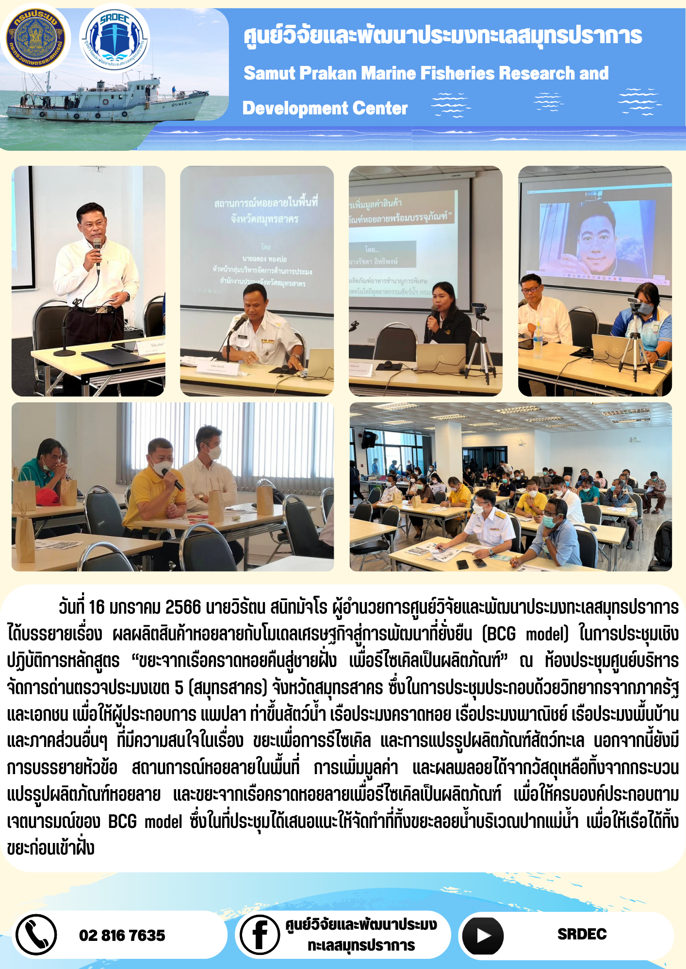 วันที่ 16 มกราคม 2566 นายวิรัตน สนิทมัจโร ผู้อำนวยการศูนย์วิจัยและพัฒนาประมงทะเลสมุทรปราการได้บรรยายเรื่อง ผลผลิตสินค้าหอยลายกับโมเดลเศรษฐกิจสู่การพัฒนาที่ยั่งยืน (BCG model) ในการประชุมเชิงปฏิบัติการหลักสูตร “ขยะจากเรือคราดหอยคืนสู่ทะเลชายฝั่ง เพื่อรีไซเคิลเป็นผลิตภัณฑ์” ณ ห้องประชุมศูนย์บริหารจัดการด่านตรวจประมงเขต 5 (สมุทรสาคร) จังหวัดสมุทรสาคร ซึ่งในการประชุมประกอบด้วยวิทยากรจากภาครัฐและเอกชน เพื่อให้ผู้ประกอบการ แพปลา ท่าขึ้นสัตว์น้ำ เรือประมงคราดหอย เรือประมงพาณิชย์ เรือประมงพื้นบ้าน และภาคส่วนอื่นๆ ที่มีความสนใจในเรื่อง ขยะเพื่อการรีไซเคิล และการแปรรูปผลิตภัณฑ์สัตว์ทะเล นอกจากนี้ยังมีการบรรยายหัวข้อ สถานการณ์หอยลายในพื้นที่ การเพิ่มมูลค่า และผลพลอยได้จากวัสดุเหลือทิ้งจากกระบวนแปรรูปผลิตภัณฑ์หอยลาย และขยะจากเรือคราดหอยลายเพื่อรีไซเคิลเป็นผลิตภัณฑ์ เพื่อให้ครบองค์ประกอบตามเจตนารมณ์ของ BCG model ซึ่งในที่ประชุมได้เสนอแนะให้จัดทำที่ทิ้งขยะลอยน้ำบริเวณปากแม่น้ำ เพื่อให้เรือได้ทั้งขยะก่อนเข้าฝั่ง..คลิก