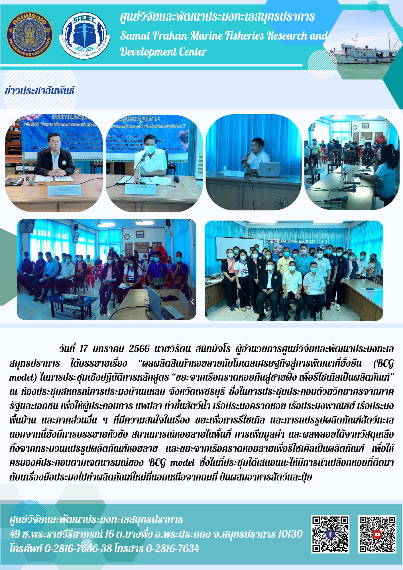 วันที่ 17 มกราคม 2566 นายวิรัตน สนิทมัจโร ผู้อำนวยการศูนย์วิจัยและพัฒนาประมงทะเลสมุทรปราการ ได้บรรยายเรื่อง “ผลผลิตสินค้าหอยลายกับโมเดลเศรษฐกิจสู่การพัฒนาที่ยั่งยืน (BCG model) ในการประชุมเชิงปฏิบัติการหลักสูตร ขยะจากเรือคราดหอยคืนสู่ชายฝั่ง เพื่อรีไซเคิลเป็นผลิตภัณฑ์” ณ ห้องประชุมสหกรณ์การประมงบ้านแหลม จังหวัดเพชรบุรี ซึ่งในการประชุมประกอบด้วยวิทยากรจากภาครัฐและเอกชน เพื่อให้ผู้ประกอบการ แพปลา ท่าขึ้นสัตว์น้ำ เรือประมงคราดหอย เรือประมงพาณิชย์ เรือประมงพื้นบ้าน และภาคส่วนอื่น ๆ ที่มีความสนใจในเรื่อง ขยะเพื่อการรีไซเคิล และการแปรรูปผลิตภัณฑ์สัตว์ทะเลนอกจากนี้ยังมีการบรรยายหัวข้อ สถานการณ์หอยลายในพื้นที่ การเพิ่มมูลค่า และผลพลอยได้จากวัสดุเหลือทิ้งจากกระบวนแปลรูปผลิตภัณฑ์หอยลาย และขยะจากเรือคราดหอยลายเพื่อรีไซเคิลเป็นผลิตภัณฑ์ เพื่อให้ครบองค์ประกอบตามเจตนารมณ์ของ BCG model ซึ่งในที่ประชุมได้เสนอแนะให้มีการนำเปลือกหอยที่ติดมากับเครื่องมือประมงไปทำผลิตภัณฑ์ใหม่ที่นอกเหนือจากถมที่ ป่นผสมอาหารสัตว์และปุ๋ย..คลิก