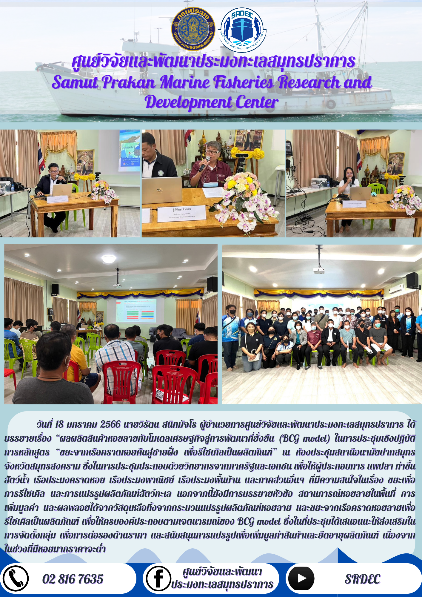 วันที่ 18 มกราคม 2566 นายวิรัตน์ สนิทมัจโร ผู้อำนวยการศูนย์วิจัยและพัฒนาประมงทะเลสมุทรปราการ ได้บรรยายเรื่อง “ผลผลิตสินค้าหอยลายกับโมเดลเศรษฐกิจสู่การพัฒนาที่ยั่งยืน (BCG model) ในการประชุมเชิงปฏิบัติการหลักสูตร ขยะจากเรือคราดหอยคืนสู่ชายฝั่ง เพื่อรีไซเคิลเป็นผลิตภัณฑ์” ณ ห้องประชุมสถานีอนามัยปากสมุทร จังหวัดสมุทรสงคราม ซึ่งในการประชุมประกอบด้วยวิทยากรจากภาครัฐและเอกชน เพื่อให้ผู้ประกอบการ แพปลา ท่าขึ้นสัตว์น้ำ เรือประมงคราดหอบ เรือประมงพาณิชย์ เรือประมงพื้นบ้าน และภาคส่วนอื่นๆ ที่มีความสนใจในเรื่อง ขยะเพื่อการรีไซเคิล และการแปลรูปผลิตภัณฑ์สัตว์ทะเล นอกจากนี้ยังมีการบรรยายหัวข้อ สถานการณ์หอยลายในพื้นที่ การเพิ่มมูลค่า และผลพลอยได้จากวัสดุเหลือทิ้งจากกระบวนแปรรูปผลิตภัณฑ์หอยลาย และขยะจากเรือคราดหอยลายเพื่อรีไซเคิลเป็นผลิตภัณฑ์ เพื่อให้ครบองค์ประกอบตามเจตนารมณ์ของ BCG model ซึ่งในที่ประชุมได้เสนอแนะให้ส่งเสริมในการจัดตั้งกลุ่ม เพื่อการต่อรองด้านราคา และสนับสนุนการแปรรูปเพื่อเพิ่มมูลค่าสินค้าและยืดอายุผลิตภัณฑ์ เนื่องจากในช่วงที่มีหอยมากราคาต่ำ..คลิก