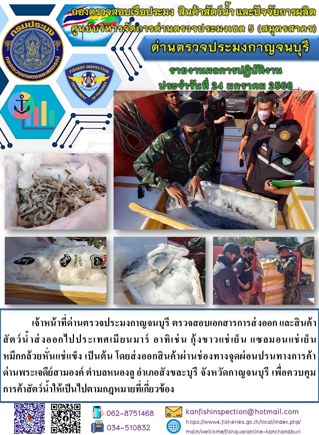 วันที่ 24 มกราคม 2566 นายสมพงษ์ คำพล หัวหน้าด่านตรวจประมงกาญจนบุรี มอบหมายให้ เจ้าหน้าที่ด่านตรวจประมงกาญจนบุรี ตรวจสอบเอกสารการส่งออก และสินค้าสัตว์น้ำ ส่งออกไปประเทศเมียนมาร์ อาทิ เช่น กุ้งขาวแช่เย็น แซลมอนแช่เย็น หมึกกล้วยหั่นแช่แข็ง เป็นต้น โดยส่งออกสินค้าผ่านช่องทางจุดผ่อนปรนทางการค้าด่านพระเจดีย์สามองค์..คลิก