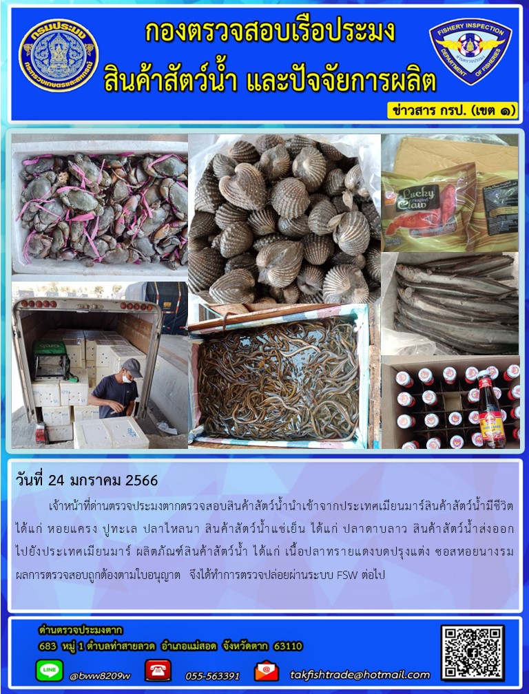 วันที่ 24 มกราคม 2566   	เจ้าหน้าที่ด่านตรวจประมงตากตรวจสอบสินค้าสัตว์น้ำนำเข้าจากประเทศเมียนมาร์สินค้าสัตว์น้ำมีชีวิต ได้แก่ หอยแครง ปูทะเล ปลาไหลนา สินค้าสัตว์น้ำแช่เย็น ได้แก่ ปลาดาบลาว สินค้าสัตว์น้ำส่งออกไปยังประเทศเมียนมาร์ ผลิตภัณฑ์สินค้าสัตว์น้ำ ได้แก่ เนื้อปลาทรายแดงบดปรุงแต่ง ซอสหอยนางรม ผลการตรวจสอบถูกต้องตามใบอนุญาต  จึงได้ทำการตรวจปล่อยผ่านระบบ FSW ต่อไป..คลิก