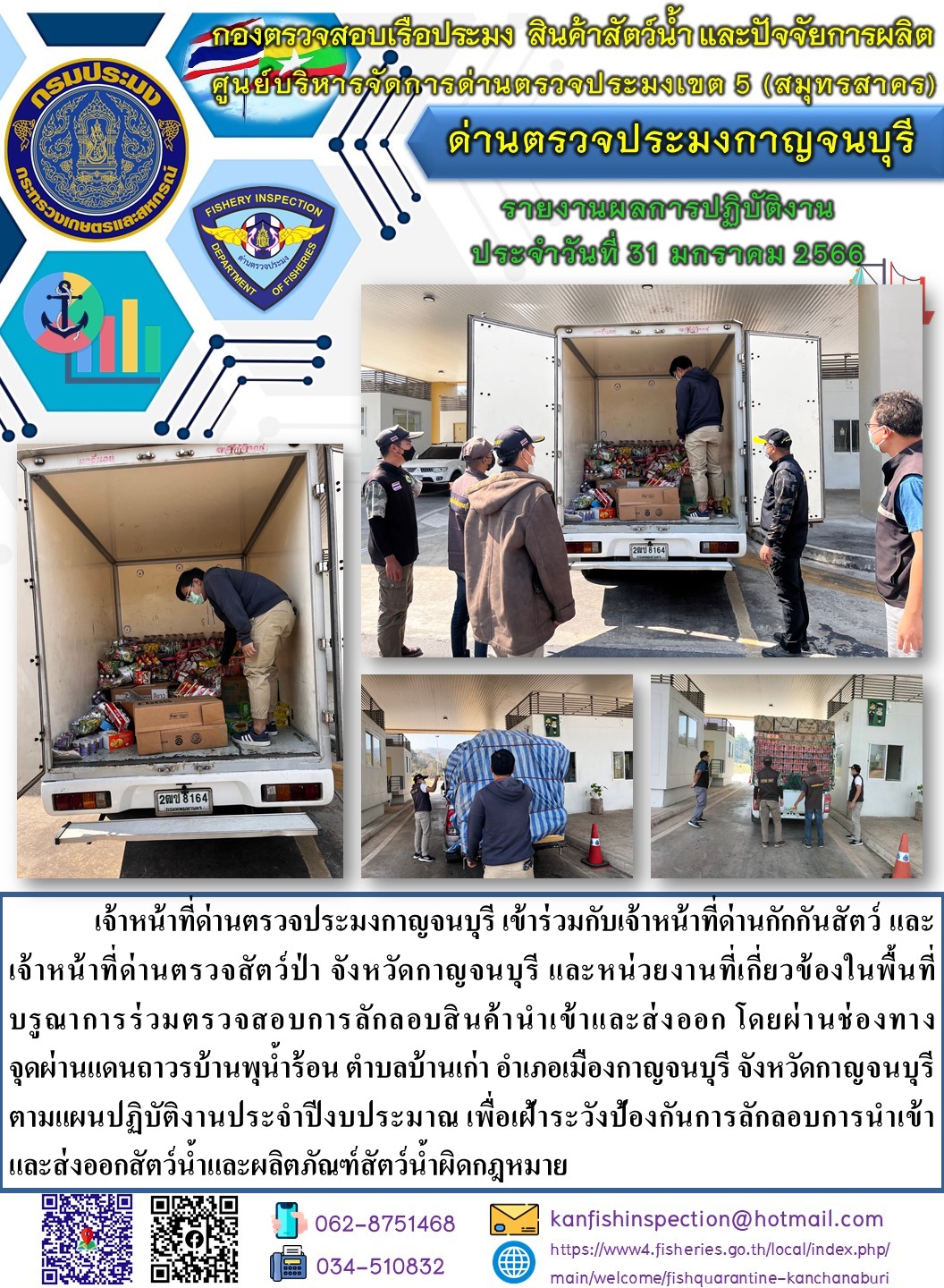 วันที่ 31 มกราคม 2566 นายสมพงษ์ คำพล หัวหน้าด่านตรวจประมงกาญจนบุรี มอบหมายให้ เจ้าหน้าที่ด่านตรวจประมงกาญจนบุรี บรูณาการร่วมตรวจสอบการลักลอบสินค้านำเข้าและส่งออก โดยผ่านช่องทางจุดผ่านแดนถาวรบ้านพุน้ำร้อน..คลิก