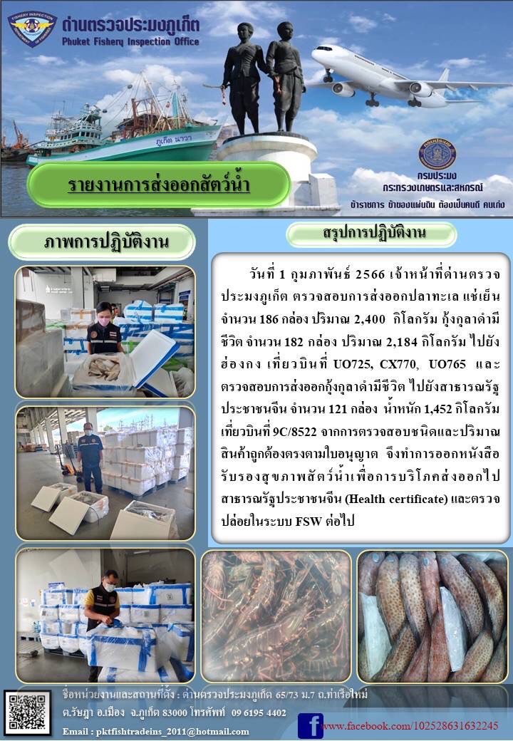 วันที่ 1 กุมภาพันธ์ 2566 เจ้าหน้าที่ด่านตรวจประมงภูเก็ต ตรวจสอบการส่งออกปลาทะเลแช่เย็น จำนวน 186 กล่อง ปริมาณ 2,400 กิโลกรัม กุ้งกุลาดำมีชีวิต จำนวน 182 กล่อง ปริมาณ 2,184 กิโลกรัม ไปยังฮ่องกง เที่ยวบิน UO725, CX770, UO765 และตรวจสอบการส่งออกกุ้งกุลาดำมีชีวิต ไปยังสาธารณรัฐประชาชนจีน จำนวน 121 กล่อง น้ำหนัก 1,452 กิโลกรัม เที่ยวบินที่ 9C/8522 จากการตรวจสอบชนิดและปริมาณสินค้าถูกต้องตรงตามใบอนุญาต จึงทำการออกหนังสือรับรองสุขภาพสัตว์น้ำเพื่อการบริโภคส่งออกไปสาธารณรัฐประชาชนจีน (Health certificate) และตรวจปล่อยในระบบ FSW ต่อไป..คลิก