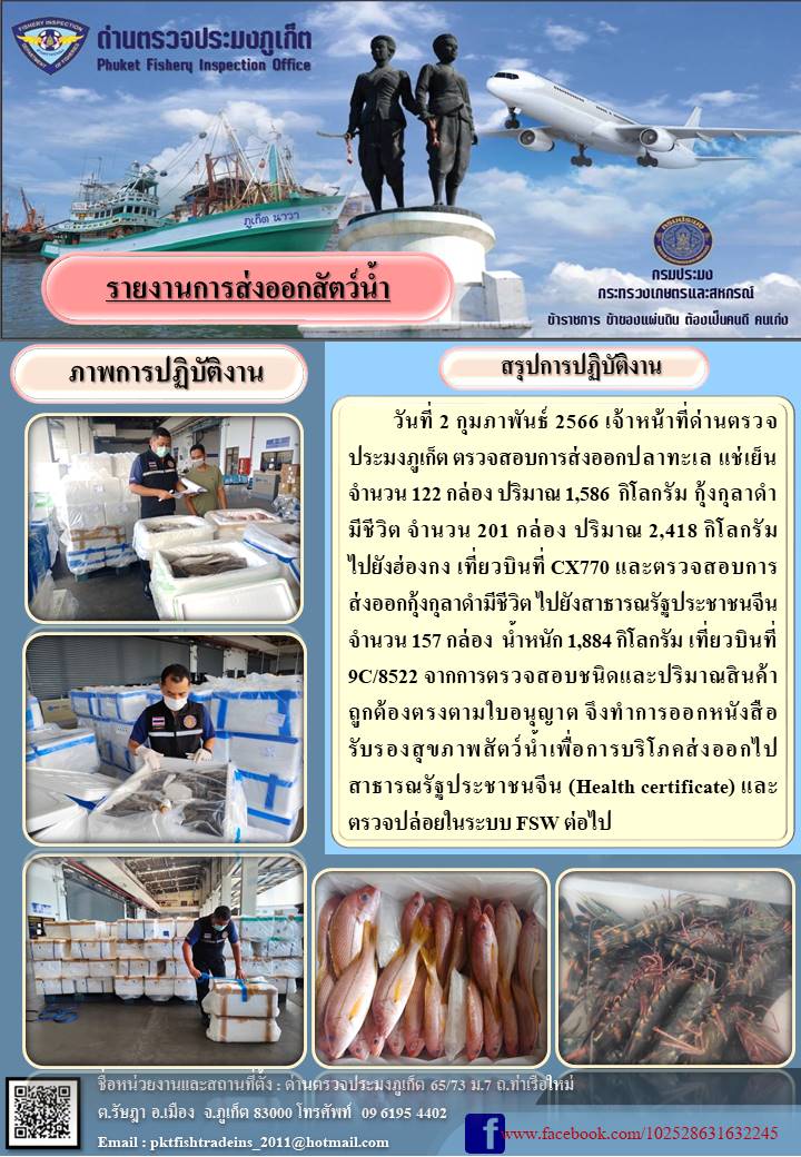 วันที่ 2 กุมภาพันธ์ 2566 เจ้าหน้าที่ด่านตรวจประมงภูเก็ต ตรวจสอบการส่งออกปลาทะเลแช่เย็น จำนวน 122 กล่อง ปริมาณ 1,586 กิโลกรัม กุ้งกุลาดำมีชีวิต จำนวน 201 กล่อง ปริมาณ 2,418 กิโลกรัม ไปยังประเทศฮ่องกง เที่ยวบินที่ CX770 และตรวจสอบการส่งออกกุ้งกุลาดำมีชีวิต ไปยังสาธารณรัฐประชาชนจีน จำนวน 157 กล่อง น้ำหนัก 1,884 กิโลกรัม เที่ยวบินที่ 9C/8522 จากการตรวจสอบชนิดและปริมาณสินค้าถูกต้องตรงตามใบอนุญาต จึงทำการออกหนังสือรับรองสุขภาพสัตว์น้ำเพื่อการบริโภคส่งออกไปยังสาธารณรัฐประชาชนจีน (Health certificate) และตรวจปล่อยในระบบ FSW ต่อไป..คลิก