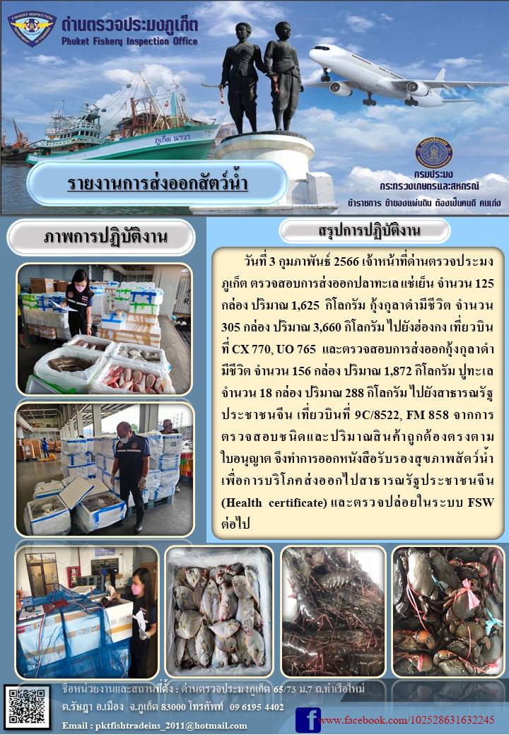 วันที่ 3 กุมภาพันธ์ 2566 เจ้าหน้าที่ด่านตรวจประมงภูเก็ต ตรวจสอบการส่งออกปลาทะเลแช่เย็น จำนวน 125 กล่อง ปริมาณ 1,625 กิโลกรัม กุ้งกุลาดำมีชีวิต จำนวน 305 กล่อง ปริมาณ 3,660 กิโลกรัม ไปยังประเทศฮ่องกง เที่ยวบินที่ CX770, UO765 และตรวจสอบการส่งออกกุ้งกุลาดำมีชีวิต จำนวน 156 กล่อง น้ำหนัก 1,872 กิโลกรัม ปูทะเล จำนวน 18 กล่อง ปริมาณ 288 กิโลกรัม ไปยังสาธารณรัฐประชาชนจีน เที่ยวบินที่ 9C/8522, FM858 จากการตรวจสอบชนิดและปริมาณสินค้าถูกต้องตรงตามใบอนุญาต จึงทำการออกหนังสือรับรองสุขภาพสัตว์น้ำเพื่อการบริโภคส่งออกไปยังสาธารณรัฐประชาชนจีน (Health certificate) และตรวจปล่อยในระบบ FSW ต่อไป..คลิก