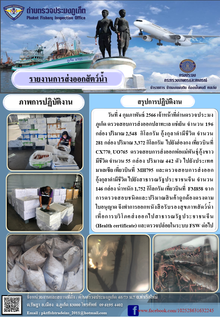 วันที่ 4 กุมภาพันธ์ 2566 เจ้าหน้าที่ด่านตรวจประมงภูเก็ต ตรวจสอบการส่งออกปลาทะเลแช่เย็น จำนวน 196 กล่อง ปริมาณ 2,548 กิโลกรัม กุ้งกุลาดำมีชีวิต จำนวน 281 กล่อง ปริมาณ 3,372 กิโลกรัม ไปยังประเทศฮ่องกง เที่ยวบินที่ CX770, UO765 ตรวจสอบการส่งออกพ่อแม่พันธุ์กุ้งขาวมีชีวิต จำนวน 55 กล่อง น้ำหนัก 442 กิโลกรัม ไปยังประเทศมาเลเซีย เที่ยวบินที่ MH795 และตรวจสอบการส่งออกกุ้งกุลาดำมีชีวิต ไปยังสาธารณรัฐประชาชนจีน จำนวน 146 กล่อง น้ำหนัก 1,752 กิโลกรัม เที่ยวบินที่ FM858 จากการตรวจสอบชนิดและปริมาณสินค้าถูกต้องตรงตามใบอนุญาต จึงทำการออกหนังสือรับรองสุขภาพสัตว์น้ำเพื่อการบริโภคส่งออกไปยังสาธารณรัฐประชาชนจีน (Health certificate) และตรวจปล่อยในระบบ FSW ต่อไป..คลิก