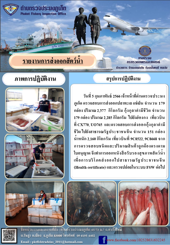 วันที่ 5 กุมภาพันธ์ 2566 เจ้าหน้าที่ด่านตรวจประมงภูเก็ต ตรวจสอบการส่งออกปลาทะเลแช่เย็น จำนวน 179 กล่อง ปริมาณ 2,377 กิโลกรัม กุ้งกุลาดำมีชีวิต จำนวน 179 กล่อง ปริมาณ 2,285 กิโลกรัม ไปยังประเทศฮ่องกง เที่ยวบินที่ CX770, UO765 และตรวจสอบการส่งออกกุ้งกุลาดำมีชีวิตไปยังสาธารณรัฐประชาชนจีน จำนวน 151 กล่อง น้ำหนัก 2,160 กิโลกรัม เที่ยวบินที่ 9C8522, 9C8668 จากการตรวจสอบชนิดและปริมาณสินค้าถูกต้องตรงตามใบอนุญาต จึงทำการออกหนังสือรับรองสุขภาพสัตว์น้ำเพื่อการบริโภคส่งออกไปยังสาธารณรัฐประชาชนจีน (Health certificate) และตรวจปล่อยในระบบ FSW ต่อไป..คลิก