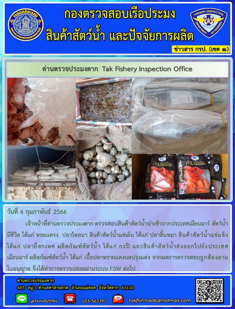 วันที่ 6 กุมภาพันธ์ 2566           เจ้าหน้าที่ด่านตรวจประมงตาก ตรวจสอบสินค้าสัตว์น้ำนำเข้าจากประเทศเมียนมาร์ สัตว์น้ำมีชีวิต ได้แก่ หอยแครง  ปลาไหลนา สินค้าสัตว์น้ำแช่เย็น ได้แก่ ปลาลิ้นหมา สินค้าสัตว์น้ำแช่แข็ง ได้แก่ ปลายี่สกเทศ ผลิตภัณฑ์สัตว์น้ำ ได้แก่ กะปิ และสินค้าสัตว์น้ำส่งออกไปยังประเทศเมียนมาร์ ผลิตภัณฑ์สัตว์น้ำ ได้แก่ เนื้อปลาทรายแดงบดปรุงแต่ง จากผลการตรวจสอบถูกต้องตามใบอนุญาต จึงได้ทำการตรวจปล่อยผ่านระบบ FSW ต่อไป..คลิก