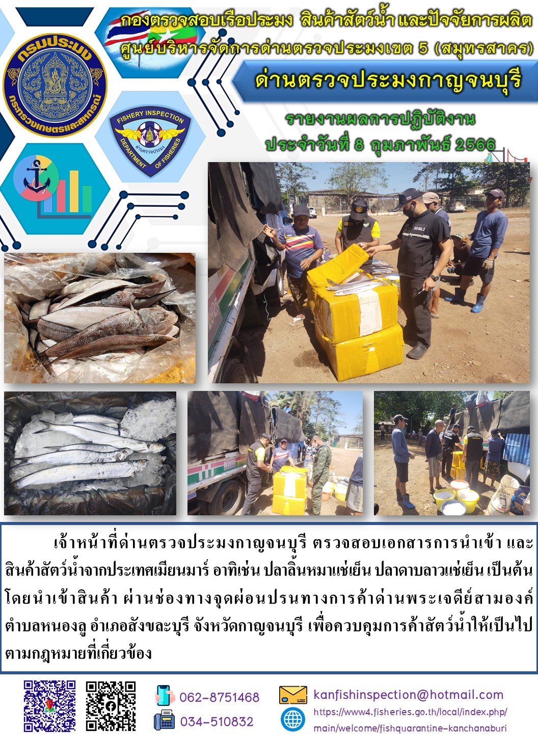 วันที่ 8 กุมภาพันธ์ 2566 นายสมพงษ์ คำพล หัวหน้าด่านตรวจประมงกาญจนบุรี มอบหมายให้ เจ้าหน้าที่ด่านตรวจประมงกาญจนบุรี ตรวจสอบเอกสารการนำเข้า และสินค้าสัตว์น้ำ จากประเทศเมียนมาร์ อาทิเช่น เช่น เช่น ปลาลิ้นหมาแช่เย็น ปลาดาบลาวแช่เย็น เป็นต้น โดยนำเข้าสินค้าผ่านช่องทางจุดผ่อนปรนทางการค้าด่านพระเจดีย์สามองค์..คลิก