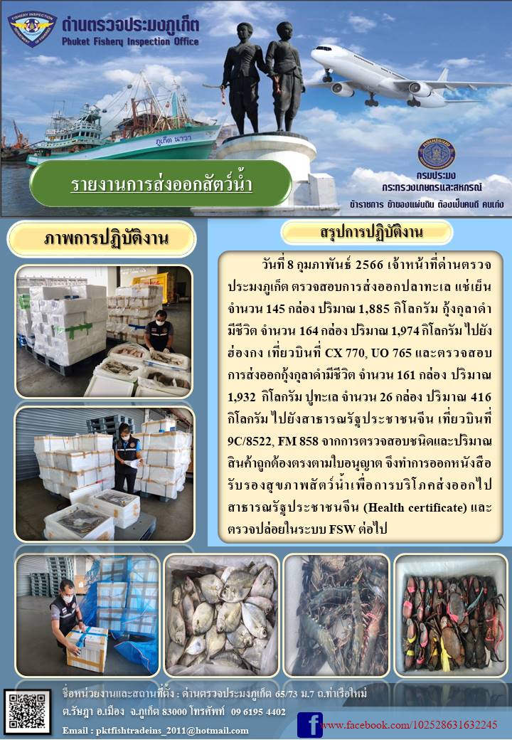 วันที่ 8 กุมภาพันธ์ 2566 เจ้าหน้าที่ด่านตรวจประมงภูเก็ต ตรวจสอบการส่งออกปลาทะเลแช่เย็น จำนวน 145กล่อง ปริมาณ 1,885 กิโลกรัม กุ้งกุลาดำมีชีวิต จำนวน 164 กล่อง ปริมาณ 1,974 กิโลกรัม ไปยังประเทศฮ่องกง เที่ยวบินที่ CX770, UO765 และตรวจสอบการส่งออกกุ้งกุลาดำมีชีวิต จำนวน 161 กล่อง น้ำหนัก 1,932 กิโลกรัม ปูทะเล จำนวน 26 กล่อง ปริมาณ 416 กิโลกรัม ไปยังสาธารณรัฐประชาชนจีน เที่ยวบินที่ 9C/8522, FM858 จากการตรวจสอบชนิดและปริมาณสินค้าถูกต้องตรงตามใบอนุญาต จึงทำการออกหนังสือรับรองสุขภาพสัตว์น้ำเพื่อบริโภคส่งออกไปสาธารณรัฐประชาชนจีน (Health certificate) และตรวจปล่อยในระบบ FSW ต่อไป..คลิก