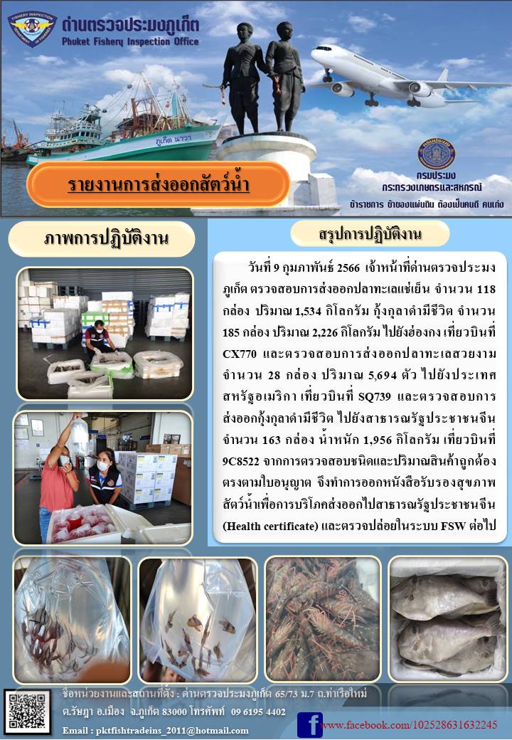 วันที่ 9 กุมภาพันธ์ 2566 เจ้าหน้าที่ด่านตรวจประมงภูเก็ต ตรวจสอบการส่งออกปลาทะเลแช่เย็น จำนวน 118 กล่อง ปริมาณ 1,534 กิโลกรัม กุ้งกุลาดำมีชีวิต จำนวน 185 กล่อง ปริมาณ 2,226 กิโลกรัม ไปยังฮ่องกง เที่ยวบินที่ CX770 และตรวจสอบการส่งออกปลาทะเลสวยงาม จำนวน 28 กล่อง น้ำหนัก 5,694 กิโลกรัม ไปยังประเทศสหรัฐอเมริกา เที่ยวบินที่ SQ739 และตรวจสอบการส่งออกกุ้งกุลาดำมีชีวิต ไปยังสาธารณรัฐประชาชนจีน จำนวน 163 กล่อง น้ำหนัก 1,956 กิโลกรัม เที่ยวบินที่ 9C8522 จากการตรวจสอบชนิดและปริมาณสินค้าถูกต้องตรงตามใบอนุญาต จึงทำการออกหนังสือรับรองสุขภาพสัตว์น้ำเพื่อบริโภคส่งออกไปสาธารณรัฐประชาชนจีน (Health certificate) และตรวจปล่อยในระบบ FSW ต่อไป..คลิก