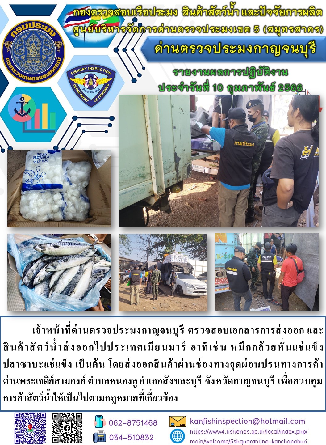 วันที่ 10 กุมภาพันธ์ 2566 นายสมพงษ์ คำพล หัวหน้าด่านตรวจประมงกาญจนบุรี มอบหมายให้ เจ้าหน้าที่ด่านตรวจประมงกาญจนบุรี ตรวจสอบเอกสารการส่งออก และสินค้าสัตว์น้ำ ส่งออกไปประเทศเมียนมาร์ อาทิ เช่น หมึกกล้วยหั่นแช่แข็ง ปลาซาบะแช่แข็ง เป็นต้น โดยส่งออกสินค้าผ่านช่องทางจุดผ่อนปรนทางการค้าด่านพระเจดีย์สามองค์..คลิก