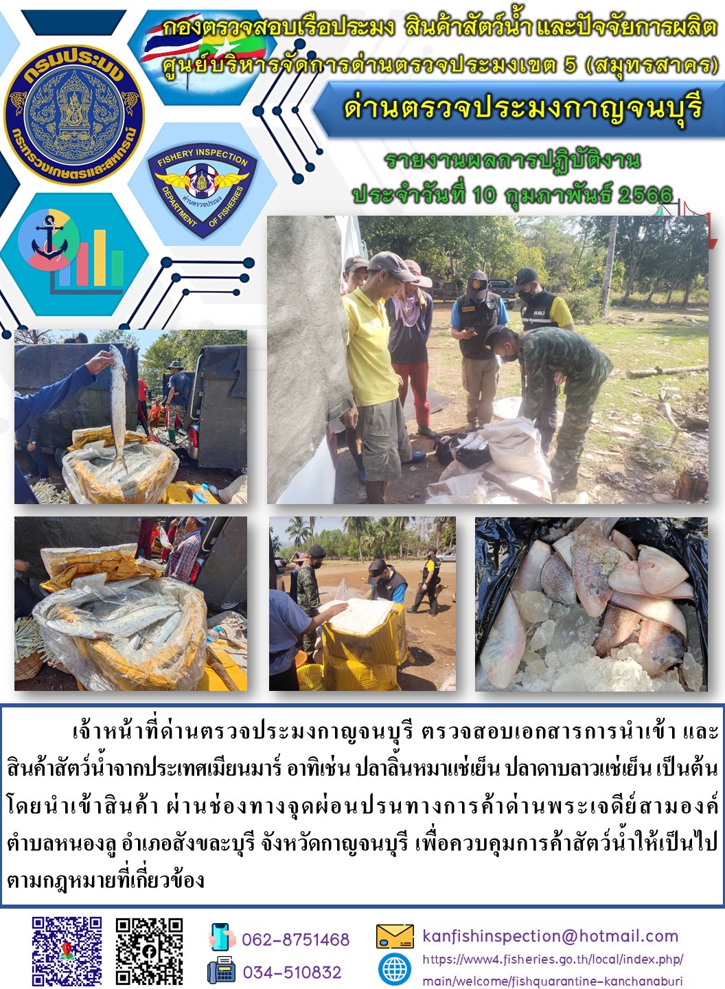 วันที่ 10 กุมภาพันธ์ 2566 นายสมพงษ์ คำพล หัวหน้าด่านตรวจประมงกาญจนบุรี มอบหมายให้ เจ้าหน้าที่ด่านตรวจประมงกาญจนบุรี ตรวจสอบเอกสารการนำเข้า และสินค้าสัตว์น้ำ จากประเทศเมียนมาร์ อาทิเช่น เช่น เช่น ปลาลิ้นหมาแช่เย็น ปลาดาบลาวแช่เย็น เป็นต้น โดยนำเข้าสินค้าผ่านช่องทางจุดผ่อนปรนทางการค้าด่านพระเจดีย์สามองค์..คลิก