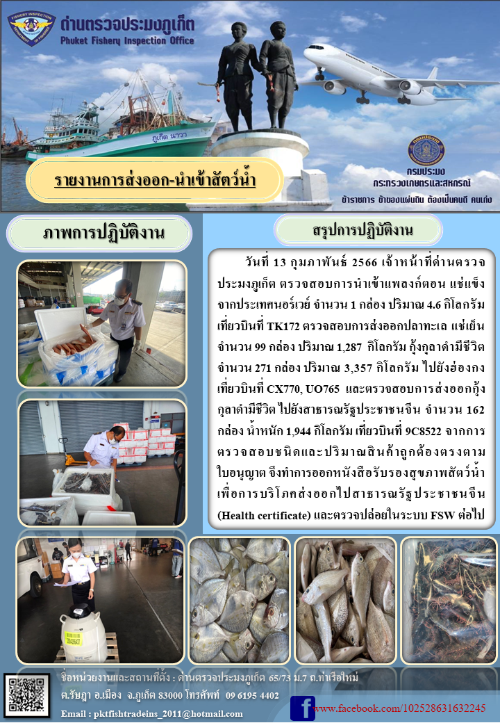วันที่ 13 กุมภาพันธ์ 2566 เจ้าหน้าที่ด่านตรวจประมงภูเก็ต ตรวจสอบการนำเข้าแพลงก์ตอน แช่แข็ง จากประเทศนอร์เวย์จำนวน 1 กล่อง ปริมาณ 4.6 กิโลกรัม เที่ยวบินที่ TK172 ตรวจสอบการส่งออกปลาทะเล แช่เย็น จำนวน 99 กล่อง ปริมาณ 1,287 กิโลกรัม กุ้งกุลาดำมีชีวิต จำนวน 271 กล่อง ปริมาณ 3,357 กิโลกรัม ไปยังฮ่องกง เที่ยวบินที่ CX770, UO765 และตรวจสอบการส่งออกกุ้งกุลาดำมีชีวิต จำนวน 162 กล่อง น้ำหนัก 1,944 กิโลกรัม เที่ยวบินที่ 9C8522 จากการตรวจสอบชนิดและปริมาณสินค้าถูกต้องตรงตามใบอนุญาต จึงทำการออกหนังสือรับรองสุขภาพสัตว์น้ำเพื่อการบริโภคส่งออกไปยังสาธารณรัฐประชาชนจีน (Health certificate) และตรวจปล่อยในระบบ FSW ต่อไป..คลิก
