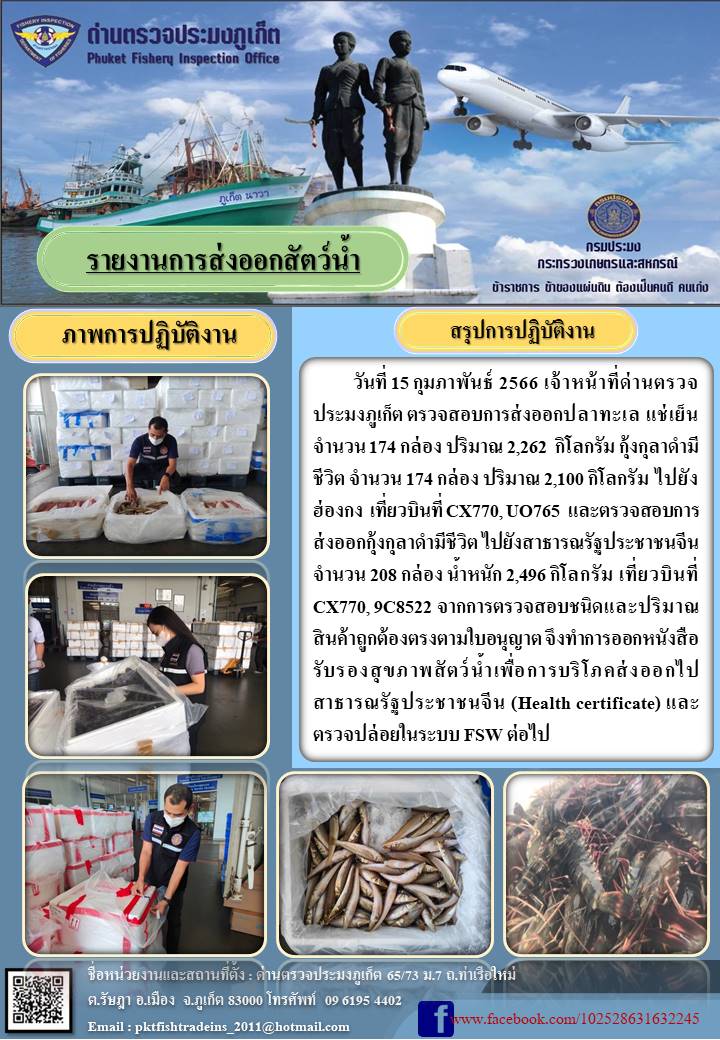 วันที่ 15 กุมภาพันธ์ 2566 เจ้าหน้าที่ด่านตรวจประมงภูเก็ต ตรวจสอบการส่งออกปลาทะเล แช่เย็น จำนวน 174 กล่อง ปริมาณ 2,262 กิโลกรัม กุ้งกุลาดำมีชีวิต จำนวน 174 กล่อง ปริมาณ 2,100 กิโลกรัม ไปยังฮ่องกง เที่ยวบินที่ CX770, UO765 และตรวจสอบการส่งออกกุ้งกุลาดำมีชีวิต ไปยังสาธารณรัฐประชาชนจีน จำนวน 208 กล่อง น้ำหนัก 2,496 กิโลกรัม เที่ยวบินที่ CX770, 9C8522 จากการตรวจสอบชนิดและปริมาณสินค้าถูกต้องตรงตามใบอนุญาต จึงทำการออกหนังสือรับรองสุขภาพสัตว์น้ำเพื่อการบริโภคส่งออกไปสาธารณรัฐประชาชนจีน (Health certificate) และตรวจปล่อยในระบบ FSW ต่อไป..คลิก