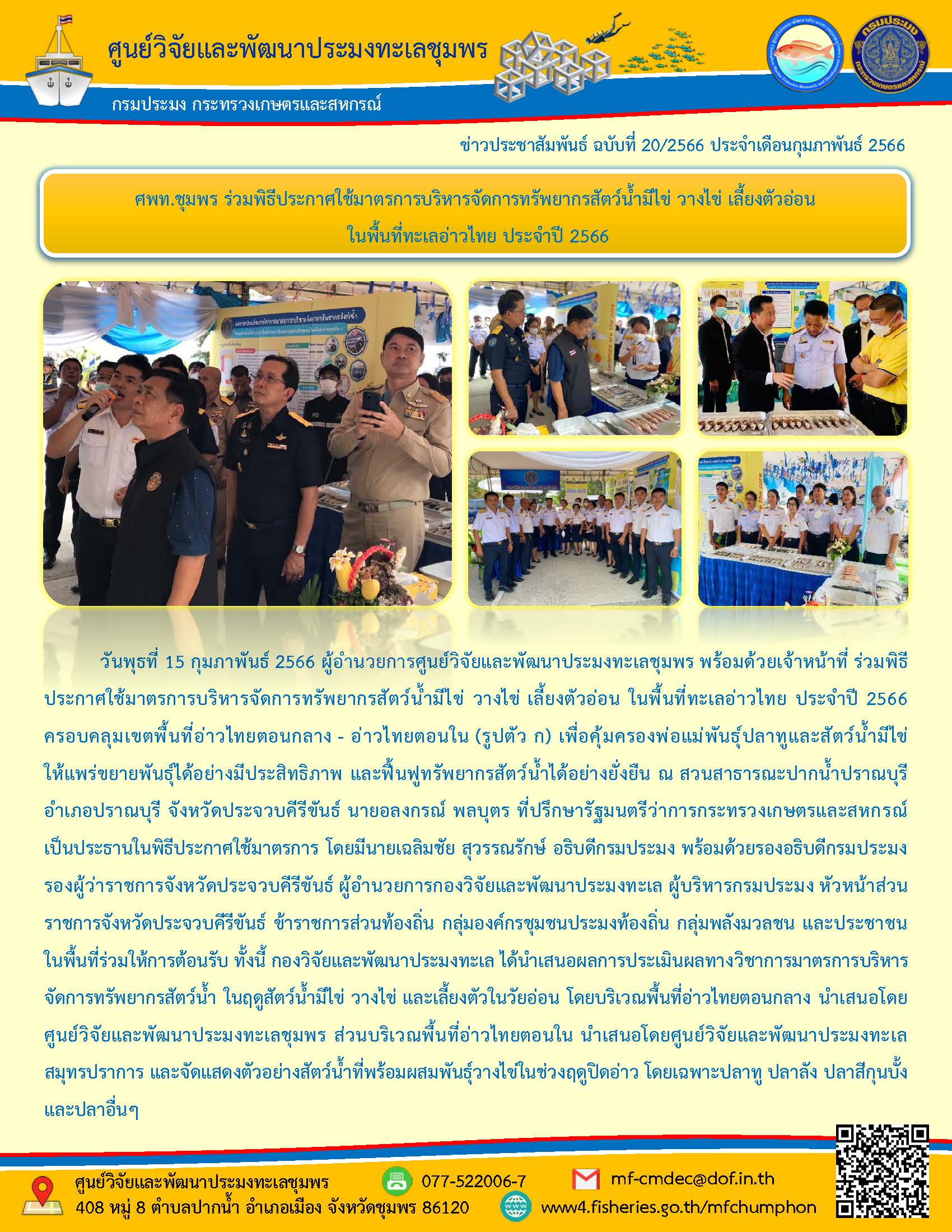 วันพุธที่ 15 กุมภาพันธ์ 2566 ผู้อำนวยการศูนย์วิจัยและพัฒนาประมงทะเลชุมพร พร้อยด้วยเจ้าหน้าที่ ร่วมพิธีประกาศใช้มาตรการบริหารจัดการทรัพยากรสัตว์น้ำมีไข่ วางไข่ เลี้ยงตัวอ่อน ในพื้นที่ทะเลอ่าวไทย ประจำปี 2566 ครอบคลุมเขตพื้นที่อ่าวไทยตอนกลาง – อ่าวไทยตอนใน (รูปตัว ก) เพื่อคุ้มครองพ่อแม่พันธุ์ปลาปลาทูและสัตว์น้ำมีไข่ให้แพร่ขยายพันธุ์ได้อย่างมีประสิทธิภาพ และฟื้นฟูทรัพยากรสัตว์น้ำได้อย่างยั่งยืน ณ สวนสาธารณะปากน้ำปราณบุรี อำเภอปราณบุรี จังหวัดประจวบคีรีขันธ์ นายอลงกรณ์ พลบุตร ที่ปรึกษารัฐมนตรีว่าการกระทรวงเกษตรและสหกรณ์เป็นประธานในพิธีประกาศใช้มาตรการ..คลิก
