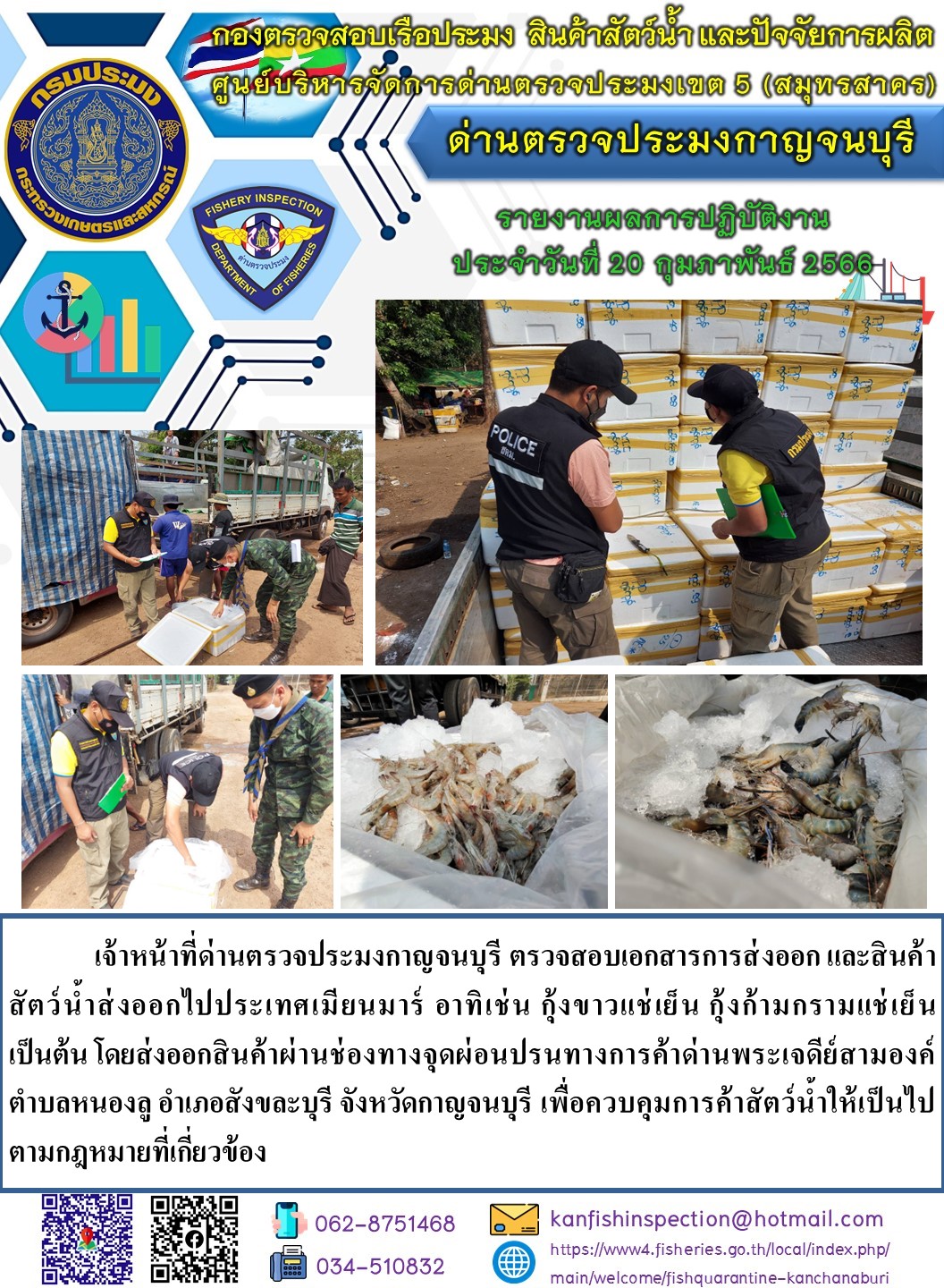 วันที่ 20 กุมภาพันธ์ 2566 นายสมพงษ์ คำพล หัวหน้าด่านตรวจประมงกาญจนบุรี มอบหมายให้ เจ้าหน้าที่ด่านตรวจประมงกาญจนบุรี ตรวจสอบเอกสารการส่งออก และสินค้าสัตว์น้ำ ส่งออกไปประเทศเมียนมาร์ อาทิ เช่น กุ้งขาวแช่เย็น กุ้งก้ามกรามแช่เย็น เป็นต้น โดยส่งออกสินค้าผ่านช่องทางจุดผ่อนปรนทางการค้าด่านพระเจดีย์สามองค์..คลิก