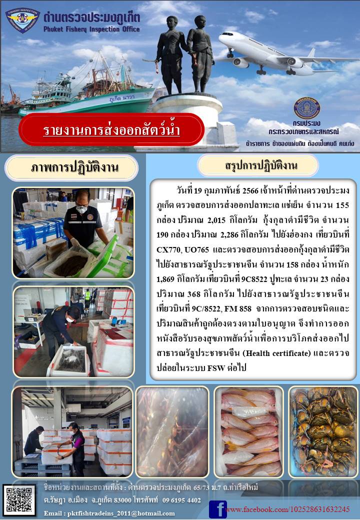 วันที่ 19 กุมภาพันธ์ 2566 เจ้าหน้าที่ด่านตรวจประมงภูเก็ต ตรวจสอบการส่งออกปลาทะเล แช่เย็น จำนวน 155 กล่อง ปริมาณ 2,015 กิโลกรัม กุ้งกุลาดำมีชีวิต จำนวน 190 กล่อง ปริมาณ 2,286 กิโลกรัม ไปยังฮ่องกง เที่ยวบินที่ CX770, UO765 และตรวจสอบการส่งออกกุ้งกุลาดำมีชีวิต ไปยังสาธารณรัฐประชาชนจีน จำนวน 158 กล่อง น้ำหนัก 1,869 กิโลกรัม เที่ยวบินที่ 9C8522 ปูทะเล จำนวน 23 กล่อง ปริมาณ 368 กิโลกรัม ไปยังสาธารณรัฐประชาชนจีน เที่ยวบินที่ 9C/8522, FM858 จากการตรวจสอบชนิดและปริมาณสินค้าถูกต้องตรงตามใบอนุญาต จึงทำการออกหนังสือรับรองสุขภาพสัตว์น้ำเพื่อการบริโภคส่งออกไปสาธารณรัฐประชาชนจีน (Health certificate) และตรวจปล่อยในระบบ FSW ต่อไป..คลิก