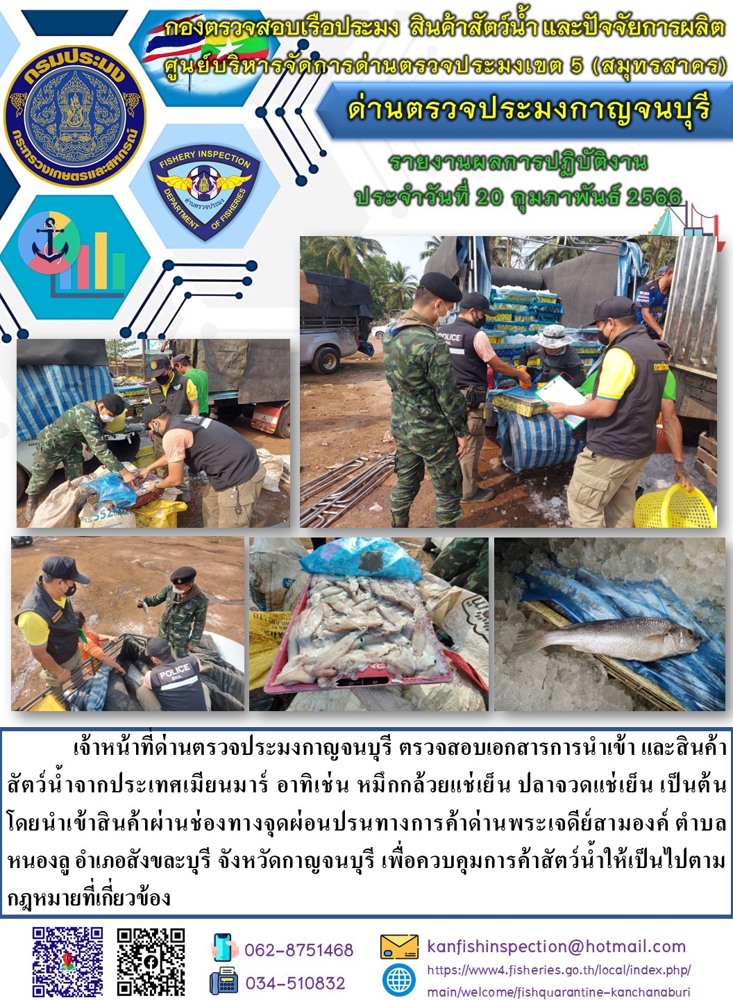 วันที่ 20 กุมภาพันธ์ 2566 นายสมพงษ์ คำพล หัวหน้าด่านตรวจประมงกาญจนบุรี มอบหมายให้ เจ้าหน้าที่ด่านตรวจประมงกาญจนบุรี ตรวจสอบเอกสารการนำเข้า และสินค้าสัตว์น้ำ จากประเทศเมียนมาร์ อาทิเช่น เช่น เช่น หมึกกล้วยแช่เย็น ปลาจวดแช่เย็น เป็นต้น โดยนำเข้าสินค้าผ่านช่องทางจุดผ่อนปรนทางการค้าด่านพระเจดีย์สามองค์..คลิก