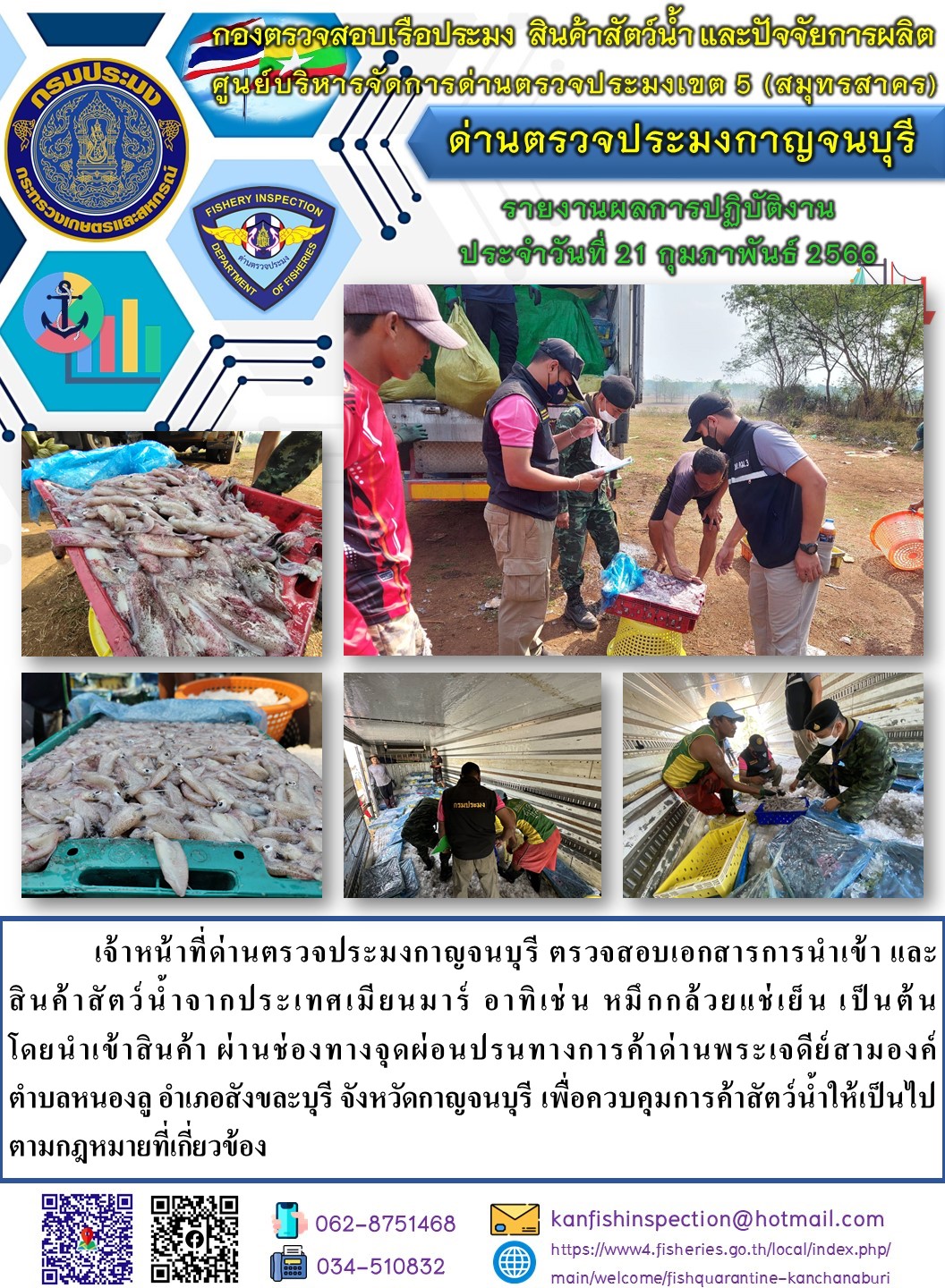 วันที่ 21 กุมภาพันธ์ 2566 นายสมพงษ์ คำพล หัวหน้าด่านตรวจประมงกาญจนบุรี มอบหมายให้ เจ้าหน้าที่ด่านตรวจประมงกาญจนบุรี ตรวจสอบเอกสารการนำเข้า และสินค้าสัตว์น้ำ จากประเทศเมียนมาร์ อาทิเช่น หมึกกล้วยแช่เย็น เป็นต้น โดยนำเข้าสินค้าผ่านช่องทางจุดผ่อนปรนทางการค้าด่านพระเจดีย์สามองค์..คลิก