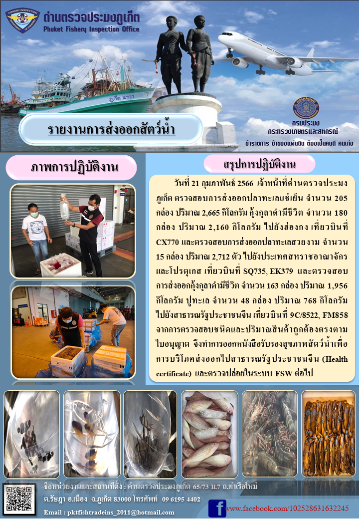 วันที่ 21 กุมภาพันธ์ 2566 เจ้าหน้าที่ด่านตรวจประมงภูเก็ต ตรวจสอบการส่งออกปลาทะเล แช่เย็น จำนวน 205 กล่อง ปริมาณ 2,665 กิโลกรัม กุ้งกุลาดำมีชีวิต จำนวน 180 กล่อง ปริมาณ 2,160 กิโลกรัม ไปยังฮ่องกง เที่ยวบินที่ CX770 และตรวจสอบการส่งออกปลาทะเลสวยงาม จำนวน 15 กล่อง ปริมาณ 2,712 ตัว ไปยังสหราชอาณาจักรและโปรตุเกส เที่ยวบินที่ SQ735, EK379 และตรวจสอบการส่งออกกุ้งกุลาดำมีชีวติ จำนวน 163 กล่อง ปริมาณ 1,956 กิโลกรัม ปูทะเล จำนวน 48 กล่อง ปริมาณ 768 กิโลกรัม ไปยังสาธารณรัฐประชาชนจีน เที่ยวบินที่ 9C/8522, FM858 จากการตรวจสอบชนิดและปริมาณสินค้าถูกต้องตรงตามใบอนุญาต จึงทำการออกหนังสือรับรองสุขภาพสัตว์น้ำเพื่อการบริโภคส่งออกไปสาธารณรัฐประชาชนจีน (Health certificate) และตรวจปล่อยในระบบ FSW ต่อไป..คลิก