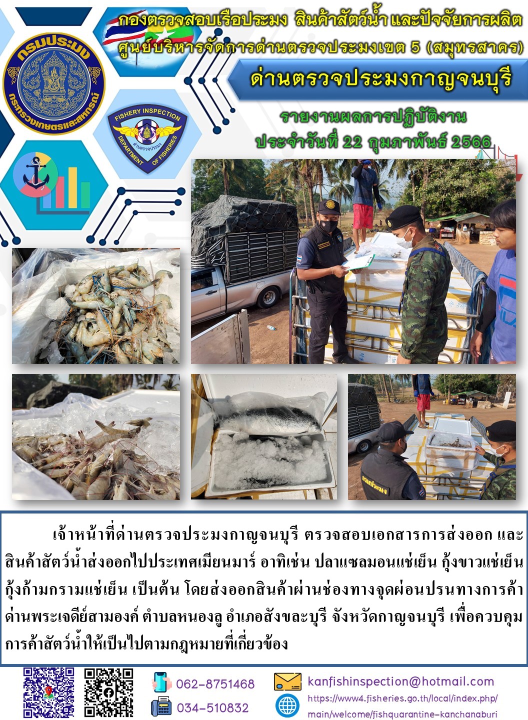 วันที่ 22 กุมภาพันธ์ 2566 นายสมพงษ์ คำพล หัวหน้าด่านตรวจประมงกาญจนบุรี มอบหมายให้ เจ้าหน้าที่ด่านตรวจประมงกาญจนบุรี ตรวจสอบเอกสารการส่งออก และสินค้าสัตว์น้ำ ส่งออกไปประเทศเมียนมาร์ อาทิเช่น ปลาแซลมอนแช่เย็น กุ้งขาวแช่เย็น กุ้งก้ามกรามแช่เย็น เป็นต้น โดยส่งออกสินค้าผ่านช่องทางจุดผ่อนปรนทางการค้าด่านพระเจดีย์สามองค์..คลิก