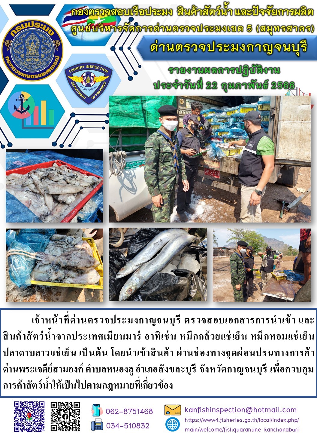 วันที่ 22 กุมภาพันธ์ 2566 นายสมพงษ์ คำพล หัวหน้าด่านตรวจประมงกาญจนบุรี มอบหมายให้ เจ้าหน้าที่ด่านตรวจประมงกาญจนบุรี ตรวจสอบเอกสารการนำเข้า และสินค้าสัตว์น้ำ จากประเทศเมียนมาร์ อาทิเช่น หมึกกล้วยแช่เย็น หมึกหอมแช่เย็น ปลาดาบลาวแช่เย็น เป็นต้น โดยนำเข้าสินค้าผ่านช่องทางจุดผ่อนปรนทางการค้าด่านพระเจดีย์สามองค์..คลิก